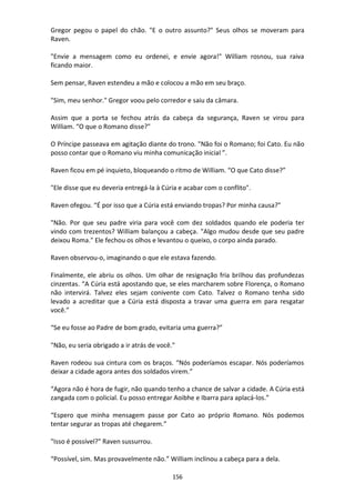 156
Gregor pegou o papel do chão. "E o outro assunto?" Seus olhos se moveram para
Raven.
"Envie a mensagem como eu ordenei, e envie agora!" William rosnou, sua raiva
ficando maior.
Sem pensar, Raven estendeu a mão e colocou a mão em seu braço.
"Sim, meu senhor." Gregor voou pelo corredor e saiu da câmara.
Assim que a porta se fechou atrás da cabeça da segurança, Raven se virou para
William. “O que o Romano disse?"
O Príncipe passeava em agitação diante do trono. "Não foi o Romano; foi Cato. Eu não
posso contar que o Romano viu minha comunicação inicial ”.
Raven ficou em pé inquieto, bloqueando o ritmo de William. “O que Cato disse?”
"Ele disse que eu deveria entregá-la à Cúria e acabar com o conflito".
Raven ofegou. “É por isso que a Cúria está enviando tropas? Por minha causa?"
"Não. Por que seu padre viria para você com dez soldados quando ele poderia ter
vindo com trezentos? William balançou a cabeça. "Algo mudou desde que seu padre
deixou Roma." Ele fechou os olhos e levantou o queixo, o corpo ainda parado.
Raven observou-o, imaginando o que ele estava fazendo.
Finalmente, ele abriu os olhos. Um olhar de resignação fria brilhou das profundezas
cinzentas. “A Cúria está apostando que, se eles marcharem sobre Florença, o Romano
não intervirá. Talvez eles sejam conivente com Cato. Talvez o Romano tenha sido
levado a acreditar que a Cúria está disposta a travar uma guerra em para resgatar
você.”
“Se eu fosse ao Padre de bom grado, evitaria uma guerra?”
"Não, eu seria obrigado a ir atrás de você."
Raven rodeou sua cintura com os braços. “Nós poderíamos escapar. Nós poderíamos
deixar a cidade agora antes dos soldados virem.”
“Agora não é hora de fugir, não quando tenho a chance de salvar a cidade. A Cúria está
zangada com o policial. Eu posso entregar Aoibhe e Ibarra para aplacá-los.”
“Espero que minha mensagem passe por Cato ao próprio Romano. Nós podemos
tentar segurar as tropas até chegarem.”
"Isso é possível?" Raven sussurrou.
“Possível, sim. Mas provavelmente não.” William inclinou a cabeça para a dela.
 