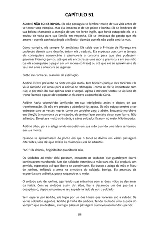 158
CAPÍTULO 51
AOIBHE NÃO FOI ESTUPIDA. Ela não conseguia se lembrar muito de sua vida antes de
se tornar uma vampira. Mas ela lembrou-se de ser pobre e bonita. Ela se lembrava de
sua beleza chamando a atenção de um rico lorde inglês, que havia estuprado ela, e a
enviou de volta para sua família em vergonha. Ela se lembrava do garoto que ela
amava - que ela conhecia desde a infância - dizendo que ele não podia amá-la mais.
Como vampira, ela sempre foi ambiciosa. Ela sabia que o Príncipe de Florença era
poderoso demais para desafio, entam ela o seduziu. Ela esperava que, com o tempo,
ela conseguisse convencê-lo a promoveria a consorte para que eles pudessem
governar Florença juntos, até que ele encontrasse uma morte prematura em sua mão
(se ela conseguisse o pegar em um momento fraco) ou até que ele se aproximasse de
seus mil anos e a loucura se seguisse.
Então ele conheceu o animal de estimação.
Aoibhe esteve presente na noite em que matou três homens porque eles tocaram. Ela
viu o caminho ele olhou para o animal de estimação - como se ele se importasse com
isso, e por mais do que apenas sexo e sangue. Agora a mascote sentou-se ao lado do
trono fazendo o papel de consorte, e ela estava a caminho da Cúria.
Aoibhe havia sobrevivido confiando em sua inteligência antes e depois de sua
transformação. Ela não era prestes a abandoná-los agora. Ela não estava prestes a ser
entregue para as vestes negras como um cordeiro para o abate. Enquanto marchava
em direção à masmorra do principado, ela tentou fazer contato visual com Ibarra. Não
adiantou. Ele estava muito atrás dela, e vários soldados ficaram no meio. Não importa.
Aoibhé olhou para a adaga ainda embutida em sua mão quando uma ideia se formou
em sua mente.
Quando se aproximaram do ponto em que o túnel se dividiu em várias passagens
diferentes, uma das que levava às masmorras, ela se adiantou.
"Ah!" Ela chorou, fingindo dor quando ela caiu.
Os soldados ao redor dela pararam, enquanto os soldados que guardavam Ibarra
continuavam marchando. Um dos soldados estendeu a mão para ela. Ela produziu um
gemido, esperando até que Ibarra se aproximasse. Ela puxou a adaga da mão e ficou
de joelhos, enfiando a arma na armadura do soldado. barriga. Ela arrancou da
esquerda para a direita, quase rasgando-o ao meio.
O soldado caiu de joelhos, agarrando suas entranhas com as duas mãos ao derramar
da ferida. Com os soldados assim distraídos, Ibarra desarmou um dos guardas e
decapitou-o, depois empurrou o seu espada no lado de outro soldado.
Sem esperar por Aoibhe, ele fugiu por um dos túneis que levavam sob a cidade. De
várias soldados seguidos. Aoibhe já tinha ido embora. Tendo roubado uma espada do
vampiro que ela destruiu, ela fugiu para um passagem que levou ao mundo superior.
 