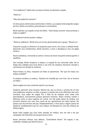 15
"E os cadáveres?" Stefan deu um passo à frente, envolvendo a espada.
"Deixe-os."
"Mas eles poderiam reanimar".
Em dois passos, Borek estava dominando o médico, sua espada ainda pingando sangue
da Fera. Stefan se encolheu, piscando para o comandante.
Borek apontou sua espada no baú de Stefan. "Você deseja anunciar nossa presença a
todos na região?"
O canadense-francês sacudiu a cabeça.
"Deixe os cadáveres." Borek virou um círculo, gesticulando para o grupo. "Movam-se."
Enquanto o grupo se alinhava e se preparava para correr, ele cruzou o soldado ferido.
Ignorando seus fundamentos, Borek levantou a arma e decapitou-o com um golpe
certeiro.
Raven cambaleou, inclinando-se contra o tronco da árvore enquanto tentava ganhar o
equilíbrio.
Sem emoção, Borek recuperou a cabeça e a espada de seu camarada caído. Ele se
dirigiu dois soldados para levar Raven e sua irmã. Os vampiros chamaram atenção e
caminharam em direção às mulheres.
Raven fechou os olhos, enquanto um deles se aproximava. "Por que ele matou seu
próprio soldado?"
O vampiro encolheu os ombros. "Gulaime foi mordido por uma Fera. Ele se tornaria
um deles."
Raven engoliu em seco, tentando reprimir sua náusea.
Vampiros pareciam seres humano. Mesmo ela, que se tornou a amante de um dos
mais poderosos vampiros na Itália, esqueceu o quanto eles eram diferentes dos seres
humanos. Suas ações de sangue frio e falta de de empatia eram ainda mais
perturbadoras, precisamente porque pareciam humanos. Raven resolveu manter a
diferença entre as duas espécies em mente. Ela não podia deixar de lembrar seu
encontro anterior com uma Fera, perto de seu apartamento em Santo Spirito. Ela
pensou que ela morreria até que, inexplicavelmente, a Fera parou a alguns passos de
distância, amaldiçoando-a por ter uma relíquia. Ela desejava ter uma das relíquias de
William agora.
Borek tinha exigido que Cara tinha atenção do médico, mas ele não o fez por
compaixão. Ele tinha feito isso porque temia a Cúria.
Raven precisava reforçar suas defesas. "Comandante Borek." Ela ergueu a voz,
evadindo o soldado que deveria levá-la.
 