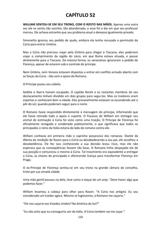 159
CAPÍTULO 52
WILLIAM SENTOU-SE EM SEU TRONO, COM O ROSTO NAS MÃOS. Apenas uma outra
vez ele se sentiu tão sozinho, tão abandonado, e esse foi o dia em que seu professor
morreu. Ele achava estranho que seu problema atual o deixasse igualmente privado.
Simonetta ignorou seu pedido de ajuda, embora ela tenha recusado a permissão da
Cúria para entrar Úmbria.
Mas a Cúria não precisou viajar pela Úmbria para chegar à Toscana; eles poderiam
viajar o comprimento da região do Lácio, em que Roma estava situada, e passar
diretamente para a Toscana. Da mesma forma, os venezianos ignoraram o pedido de
Florença, apesar de estarem sob o controle do príncipe.
Nem Úmbria, nem Veneza estavam dispostas a entrar em conflito armado aberto com
as forças da Cúria - não sem o apoio do Romano.
O Príncipe puxou seu cabelo.
Aoibhe e Ibarra haviam escapado. O capitão Borek e os restantes membros do seu
destacamento tinham dividido em dois grupos para segui-los. Mas os traidores eram
espertos e conheciam bem a cidade. Eles provavelmente estavam se escondendo até o
pôr do sol, quando poderiam seguir para o norte.
O Romano havia respondido diretamente à mensagem do príncipe, informando que
ele havia retirado todo o apoio e suporte. O fracasso de William em entregar seu
animal de estimação à Cúria foi visto como uma traição. O Príncipe de Florença foi
oficialmente renegado e condenado publicamente, o que significava que todos os
principados o reino da Itália estaria do lado do romano contra ele.
William conhecia em primeira mão o capricho possessivo dos romanos. Diante do
dilema da rendição de Raven para a Cúria ou desobedecendo a seu pai, ele escolheu a
desobediência. Ele fez isso conhecendo a sua decisão levou risco, mas ele não
esperava que as conseqüências fossem tão boas. O Romano tinha despojado ele de
sua posição e comunicou o mesmo à Cúria. Tal movimento era equivalente a entregar
a Cúria, as chaves do principado e oferecendo licença para transformar Florença em
Praga.
O ex-Príncipe de Florença sentou-se em seu trono na grande câmara do conselho,
triste por sua amada cidade.
Uma mão gentil pousou na dele, leve como o toque de um anjo. "Deve haver algo que
podemos fazer."
William levantou a cabeça para olhar para Raven. “A Cúria nos antigirá. Eu sou
considerado um traidor agora. Mesmo se fugíssemos, o Romano me caçaria.”
“Ele nos caçaria nos Estados Unidos? Na América do Sul?"
"Eu não acho que eu conseguiria sair da Itália. A Cúria também vai me caçar.”
 