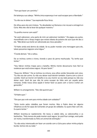 160
"Tem que haver um caminho."
Ele balançou sua cabeça. "Minha única esperança é ver você escapar para a liberdade."
"Eu não vou te deixar." Sua expressão ficou feroz.
Ele olhou para ela com tristeza. “Eu desobedeci ao Romano e me recusei a entregá-la à
Cúria. Mas eles vão te levar de qualquer maneira.”
"Eu prefiro morrer com você!"
"Se você sobreviver, uma parte de mim vai sobreviver também." Ele pegou seu pulso,
maravilhado com o braço magro que estava abaixo da pulseira de ouro que ele deu a
ela. "Não deixe sua morte ser adicionada aos meus pecados."
“O Padre ainda está dentro da cidade. Se eu puder mandar uma mensagem para ele,
talvez possamos negociar uma trégua.”
"É tarde demais." Ele a soltou.
Ela se inclinou contra o trono, tirando o peso da perna machucada. "Eu tenho que
tentar."
“Vou liderar minhas tropas para a batalha. Minha mente descansaria mais fácil se
soubesse que você estava segura. Vá para Sarah.”
"Ouça-me, William." Ela se inclinou na cintura, seus olhos verdes faiscando com raiva.
"Eu não vou dar acima. Eu não vou deixar você desistir também. Guerra com a cúria é
suicídio. Você vai morrer em batalha e eu vou morrer ao seu lado porque eu não vou
deixar você. Você diz que não há como escapar da Itália sem ser caçado pelos
romanos. Então nossa única opção é tentar fazer as pazes com a Cúria e evitar um
genocídio.”
William riu amargamente. "Eles não querem paz."
"O Padre quer."
"Ele quer paz e ele vem para minha cidade com soldados?"
“Sinto muito pelos cidadãos que foram mortos. Mas o Padre deve ter alguma
influência se ele foi capaz de Comande um grupo de soldados. Eu quero falar com ele.
Eu quero tentar."
William levantou-se rapidamente. Ele tocou o cabelo dela, as sobrancelhas e as
bochechas. "Pelo menos ele pode manter você segura. Se você ficar comigo, você pode
ser morta, transformada ou feito um animal de estimação.”
"Eu não estou interessado em fazer um acordo com a Cúria para salvar minha própria
bunda. Somos nós ou nada.”
 