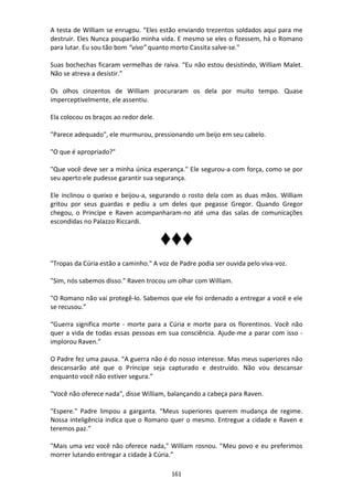 161
A testa de William se enrugou. “Eles estão enviando trezentos soldados aqui para me
destruir. Eles Nunca pouparão minha vida. E mesmo se eles o fizessem, há o Romano
para lutar. Eu sou tão bom “vivo” quanto morto Cassita salve-se."
Suas bochechas ficaram vermelhas de raiva. “Eu não estou desistindo, William Malet.
Não se atreva a desistir.”
Os olhos cinzentos de William procuraram os dela por muito tempo. Quase
imperceptivelmente, ele assentiu.
Ela colocou os braços ao redor dele.
"Parece adequado", ele murmurou, pressionando um beijo em seu cabelo.
"O que é apropriado?"
"Que você deve ser a minha única esperança." Ele segurou-a com força, como se por
seu aperto ele pudesse garantir sua segurança.
Ele inclinou o queixo e beijou-a, segurando o rosto dela com as duas mãos. William
gritou por seus guardas e pediu a um deles que pegasse Gregor. Quando Gregor
chegou, o Princípe e Raven acompanharam-no até uma das salas de comunicações
escondidas no Palazzo Riccardi.
♦♦♦
"Tropas da Cúria estão a caminho." A voz de Padre podia ser ouvida pelo viva-voz.
"Sim, nós sabemos disso." Raven trocou um olhar com William.
"O Romano não vai protegê-lo. Sabemos que ele foi ordenado a entregar a você e ele
se recusou.”
“Guerra significa morte - morte para a Cúria e morte para os florentinos. Você não
quer a vida de todas essas pessoas em sua consciência. Ajude-me a parar com isso -
implorou Raven.”
O Padre fez uma pausa. “A guerra não é do nosso interesse. Mas meus superiores não
descansarão até que o Príncipe seja capturado e destruído. Não vou descansar
enquanto você não estiver segura.”
"Você não oferece nada", disse William, balançando a cabeça para Raven.
"Espere." Padre limpou a garganta. “Meus superiores querem mudança de regime.
Nossa inteligência indica que o Romano quer o mesmo. Entregue a cidade e Raven e
teremos paz.”
"Mais uma vez você não oferece nada," William rosnou. "Meu povo e eu preferimos
morrer lutando entregar a cidade à Cúria.”
 