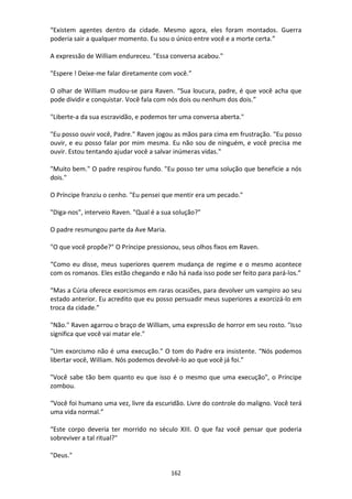 162
“Existem agentes dentro da cidade. Mesmo agora, eles foram montados. Guerra
poderia sair a qualquer momento. Eu sou o único entre você e a morte certa.”
A expressão de William endureceu. "Essa conversa acabou."
"Espere ! Deixe-me falar diretamente com você.”
O olhar de William mudou-se para Raven. “Sua loucura, padre, é que você acha que
pode dividir e conquistar. Você fala com nós dois ou nenhum dos dois.”
"Liberte-a da sua escravidão, e podemos ter uma conversa aberta."
"Eu posso ouvir você, Padre." Raven jogou as mãos para cima em frustração. "Eu posso
ouvir, e eu posso falar por mim mesma. Eu não sou de ninguém, e você precisa me
ouvir. Estou tentando ajudar você a salvar inúmeras vidas."
"Muito bem." O padre respirou fundo. "Eu posso ter uma solução que beneficie a nós
dois."
O Príncipe franziu o cenho. "Eu pensei que mentir era um pecado."
"Diga-nos", interveio Raven. "Qual é a sua solução?"
O padre resmungou parte da Ave Maria.
"O que você propõe?" O Príncipe pressionou, seus olhos fixos em Raven.
“Como eu disse, meus superiores querem mudança de regime e o mesmo acontece
com os romanos. Eles estão chegando e não há nada isso pode ser feito para pará-los.”
“Mas a Cúria oferece exorcismos em raras ocasiões, para devolver um vampiro ao seu
estado anterior. Eu acredito que eu posso persuadir meus superiores a exorcizá-lo em
troca da cidade.”
"Não." Raven agarrou o braço de William, uma expressão de horror em seu rosto. "Isso
significa que você vai matar ele."
"Um exorcismo não é uma execução." O tom do Padre era insistente. “Nós podemos
libertar você, William. Nós podemos devolvê-lo ao que você já foi.”
"Você sabe tão bem quanto eu que isso é o mesmo que uma execução", o Príncipe
zombou.
“Você foi humano uma vez, livre da escuridão. Livre do controle do maligno. Você terá
uma vida normal.”
“Este corpo deveria ter morrido no século XIII. O que faz você pensar que poderia
sobreviver a tal ritual?"
"Deus."
 