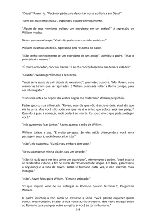 163
"Deus?" Raven riu. “Você nos pede para depositar nossa confiança em Deus?”
"Sem Ele, não temos nada", respondeu o padre teimosamente.
"Algum de seus membros realizou um exorcismo em um antigo?" A expressão de
William mudou.
Raven puxou seu braço. "Você não pode estar considerando isso."
William levantou um dedo, esperando pela resposta do padre.
"Não tenho conhecimento de um exorcismo de um antigo", admitiu o padre. “Mas o
princípio é o mesmo."
"É muito arriscado", concluiu Raven. "E se nós concordássemos em deixar a cidade?"
"Cassita", William gentilmente a reprovou.
"Você seria capaz de sair depois do exorcismo", prometeu o padre. “Mas Raven, suas
memórias teriam que ser ajustadas. E William precisaria voltar a Roma comigo, para
ser interrogado.”
“Isso seria antes ou depois das vestes negras me matarem?” William perguntou.
Padre ignorou sua alfinetada. “Raven, você diz que não é escrava dele. Você diz que
ele te ama. Mas você não pode ver que ele é o único que coloca você em perigo?
Quando a guerra começar, você poderá ser morta. Eu sou o único que pode proteger
você."
"Nós queremos ficar juntos." Raven agarrou a mão de William.
William baixou a voz. "É muito perigoso. Se eles estão oferecendo a você uma
passagem segura, você deve aceitar isto."
"Não", ela sussurrou. "Eu não vou embora sem você."
"Se eu abandonar minha cidade, sou um covarde."
"Não há razão para ver isso como um abandono", interrompeu o padre. “Você estaria
se rendendo a cidade, a fim de evitar derramamento de sangue. Em troca, garantimos
a segurança e a vida de Raven. Torna-se humano outra vez, e não seremos mais
inimigos.”
"Não", Raven falou para William. "É muito arriscado."
"O que impede você de me entregar ao Romano quando terminar?", Perguntou
William.
O padre levantou a voz, como se estivesse a sério. “Você parece esquecer quem
somos. Nosso objetivo é salvar a vida humana, não a destruir. Nós não o entregaremos
ao Romano ou a qualquer outro vampiro, se você se tornar humano.”
 