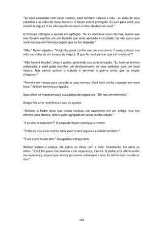 164
“Se você concordar com esses termos, você também salvará a vida - as vidas de seus
cidadãos e as vidas de meus homens. E Raven estará protegido. Eu juro para você, vou
mantê-la segura. E eu não vou deixar meus irmãos destruírem você."
O Príncipe esfregou o queixo em agitação. "Se eu aceitasse esses termos, queria que
eles fossem escritos em um tratado que seria assinado e circulado. Eu não quero que
você marque em Florença depois que eu for deposto.”
"Não," Raven objetou. “Você não pode confiar em um exorcismo. É como colocar sua
vida nas mãos de um truque de mágica. O que faz você pensar que vai funcionar?”
"Não haverá traição", disse o padre, ignorando sua caracterização. “Eu terei os termos
elaborado, e você pode marchar um destacamento de seus soldados para um local
neutro. Nós vamos assinar o tratado e terminar a guerra antes que as tropas
cheguem.”
“Permita-me tempo para considerar seus termos. Você terá minha resposta em meia
hora.” William terminou a ligação.
Seus olhos se moveram para sua cabeça de segurança. "Dê-nos um momento."
Gregor fez uma reverência e saiu do quarto.
"William, o Padre disse que nunca realizou um exorcismo em um antigo. Isso nos
oferece uma chance, com o valor agregado de salvar minha cidade."
"E se eles te matarem?" O corpo de Raven começou a tremer.
“Então eu vou estar morto. Mas você estará segura e a cidade também.”
"É um custo muito alto." Ela agarrou o braço dele.
William baixou a cabeça. Ele cobriu os olhos com a mão. Finalmente, ele abriu os
olhos. “Você foi quem me ensinou a ter esperança, Cassita. O padre esta oferecendo-
me esperança, espero que ambos possamos sobreviver a isso. Eu tenho que considerar
isso.”
 