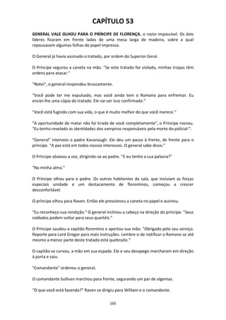 165
CAPÍTULO 53
GENERAL VALE OLHOU PARA O PRÍNCIPE DE FLORENÇA, o rosto impassível. Os dois
líderes ficaram em frente lados de uma mesa larga de madeira, sobre a qual
repousavam algumas folhas de papel impresso.
O General já havia assinado o tratado, por ordem do Superior Geral.
O Príncipe segurou a caneta na mão. "Se este tratado for violado, minhas tropas têm
ordens para atacar."
"Notei", o general respondeu bruscamente.
“Você pode ter me expulsado, mas você ainda tem o Romano para enfrentar. Eu
enviei-lhe uma cópia do tratado. Ele vai ver isso confirmado.”
"Você está fugindo com sua vida, o que é muito melhor do que você merece."
"A oportunidade de matar não foi tirada de você completamente", o Príncipe rosnou.
"Eu tenho revelado as identidades dos vampiros responsáveis pela morte do policial ”.
"General" interveio o padre Kavanaugh. Ele deu um passo à frente, de frente para o
príncipe. “A paz está em todos nossos interesses. O general sabe disso.”
O Príncipe abaixou a voz, dirigindo-se ao padre. "E eu tenho a sua palavra?"
"Na minha alma."
O Príncipe olhou para o padre. Os outros habitantes da sala, que incluíam as forças
especiais unidade e um destacamento de florentinos, começou a crescer
desconfortável.
O príncipe olhou para Raven. Então ele pressionou a caneta no papel e assinou.
"Eu reconheço sua rendição." O general inclinou a cabeça na direção do príncipe. "Seus
soldados podem voltar para seus quartéis.”
O Príncipe saudou o capitão florentino e apertou sua mão. "Obrigado pelo seu serviço.
Reporte para Lord Gregor para mais instruções. Lembre-o de notificar o Romano se até
mesmo a menor parte deste tratado está quebrado.”
O capitão se curvou, a mão em sua espada. Ele e seu desapego marcharam em direção
à porta e saiu.
"Comandante" ordenou o general.
O comandante Sullivan marchou para frente, segurando um par de algemas.
“O que você está fazendo?” Raven se dirigiu para William e o comandante.
 
