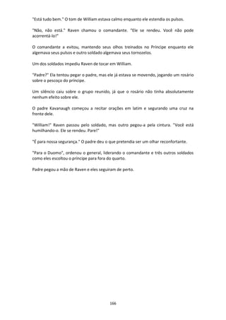 166
"Está tudo bem." O tom de William estava calmo enquanto ele estendia os pulsos.
"Não, não está." Raven chamou o comandante. “Ele se rendeu. Você não pode
acorrentá-lo!”
O comandante a evitou, mantendo seus olhos treinados no Príncipe enquanto ele
algemava seus pulsos e outro soldado algemava seus tornozelos.
Um dos soldados impediu Raven de tocar em William.
"Padre?" Ela tentou pegar o padre, mas ele já estava se movendo, jogando um rosário
sobre o pescoço do príncipe.
Um silêncio caiu sobre o grupo reunido, já que o rosário não tinha absolutamente
nenhum efeito sobre ele.
O padre Kavanaugh começou a recitar orações em latim e segurando uma cruz na
frente dele.
"William!" Raven passou pelo soldado, mas outro pegou-a pela cintura. "Você está
humilhando-o. Ele se rendeu. Pare!"
"É para nossa segurança." O padre deu o que pretendia ser um olhar reconfortante.
"Para o Duomo", ordenou o general, liderando o comandante e três outros soldados
como eles escoltou o príncipe para fora do quarto.
Padre pegou a mão de Raven e eles seguiram de perto.
 