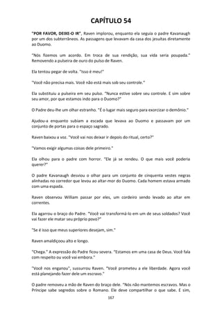 167
CAPÍTULO 54
"POR FAVOR, DEIXE-O IR", Raven implorou, enquanto ela seguia o padre Kavanaugh
por um dos subterrâneos. As passagens que levavam da casa dos jesuítas diretamente
ao Duomo.
“Nós fizemos um acordo. Em troca de sua rendição, sua vida seria poupada.”
Removendo a pulseira de ouro do pulso de Raven.
Ela tentou pegar de volta. "Isso é meu!"
"Você não precisa mais. Você não está mais sob seu controle.”
Ela substituiu a pulseira em seu pulso. “Nunca estive sobre seu controle. E sim sobre
seu amor, por que estamos indo para o Duomo?”
O Padre deu-lhe um olhar estranho. "É o lugar mais seguro para exorcizar o demônio."
Ajudou-a enquanto subiam a escada que levava ao Duomo e passavam por um
conjunto de portas para o espaço sagrado.
Raven baixou a voz. "Você vai nos deixar ir depois do ritual, certo?"
"Vamos exigir algumas coisas dele primeiro."
Ela olhou para o padre com horror. “Ele já se rendeu. O que mais você poderia
querer?"
O padre Kavanaugh desviou o olhar para um conjunto de cinquenta vestes negras
alinhadas no corredor que levou ao altar-mor do Duomo. Cada homem estava armado
com uma espada.
Raven observou William passar por eles, um cordeiro sendo levado ao altar em
correntes.
Ela agarrou o braço do Padre. “Você vai transformá-lo em um de seus soldados? Você
vai fazer ele matar seu próprio povo?”
"Se é isso que meus superiores desejam, sim."
Raven amaldiçoou alto e longo.
“Chega.” A expressão do Padre ficou severa. “Estamos em uma casa de Deus. Você fala
com respeito ou você vai embora."
"Você nos enganou", sussurrou Raven. “Você prometeu a ele liberdade. Agora você
está planejando fazer dele um escravo."
O padre removeu a mão de Raven do braço dele. “Nós não mantemos escravos. Mas o
Príncipe sabe segredos sobre o Romano. Ele deve compartilhar o que sabe. E sim,
 