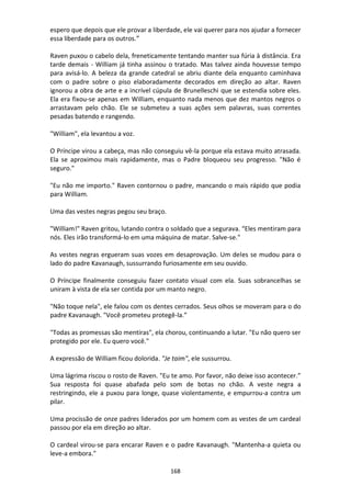 168
espero que depois que ele provar a liberdade, ele vai querer para nos ajudar a fornecer
essa liberdade para os outros.”
Raven puxou o cabelo dela, freneticamente tentando manter sua fúria à distância. Era
tarde demais - William já tinha assinou o tratado. Mas talvez ainda houvesse tempo
para avisá-lo. A beleza da grande catedral se abriu diante dela enquanto caminhava
com o padre sobre o piso elaboradamente decorados em direção ao altar. Raven
ignorou a obra de arte e a incrível cúpula de Brunelleschi que se estendia sobre eles.
Ela era fixou-se apenas em William, enquanto nada menos que dez mantos negros o
arrastavam pelo chão. Ele se submeteu a suas ações sem palavras, suas correntes
pesadas batendo e rangendo.
"William", ela levantou a voz.
O Príncipe virou a cabeça, mas não conseguiu vê-la porque ela estava muito atrasada.
Ela se aproximou mais rapidamente, mas o Padre bloqueou seu progresso. "Não é
seguro."
"Eu não me importo." Raven contornou o padre, mancando o mais rápido que podia
para William.
Uma das vestes negras pegou seu braço.
"William!" Raven gritou, lutando contra o soldado que a segurava. “Eles mentiram para
nós. Eles irão transformá-lo em uma máquina de matar. Salve-se."
As vestes negras ergueram suas vozes em desaprovação. Um deles se mudou para o
lado do padre Kavanaugh, sussurrando furiosamente em seu ouvido.
O Príncipe finalmente conseguiu fazer contato visual com ela. Suas sobrancelhas se
uniram à vista de ela ser contida por um manto negro.
"Não toque nela", ele falou com os dentes cerrados. Seus olhos se moveram para o do
padre Kavanaugh. "Você prometeu protegê-la.”
"Todas as promessas são mentiras", ela chorou, continuando a lutar. "Eu não quero ser
protegido por ele. Eu quero você."
A expressão de William ficou dolorida. "Je taim", ele sussurrou.
Uma lágrima riscou o rosto de Raven. "Eu te amo. Por favor, não deixe isso acontecer.”
Sua resposta foi quase abafada pelo som de botas no chão. A veste negra a
restringindo, ele a puxou para longe, quase violentamente, e empurrou-a contra um
pilar.
Uma procissão de onze padres liderados por um homem com as vestes de um cardeal
passou por ela em direção ao altar.
O cardeal virou-se para encarar Raven e o padre Kavanaugh. "Mantenha-a quieta ou
leve-a embora."
 