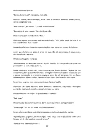 16
O comandante a ignorou.
"Comandante Borek", ela repetiu, mais alto.
Ele virou a cabeça em sua direção, assim como os restantes membros de seu partido,
com a exceção de Cara.
"Precisamos ir", ele rosnou. "Ou você acabará morta".
"Eu preciso de uma espada." Ela estendeu a mão.
Ele a encarou com incredulidade. "Não."
Ela tomou alguns passos mancando em sua direção. "Não tenho medo de lutar. E se
nos encontrarmos mais Feras?"
Borek olhou furioso. Ele caminhou em direção a ela e segurou a espada de Gulaime.
Assim que ela tomou o peso da arma em sua mão, ela escorregou de seus dedos,
derrubando para a grama.
O riso ondulou pelos vampiros.
Teimosamente, ela tentou recuperar a espada do chão. Era tão pesado que quase não
pudesse levá-lo com ambas as mãos.
Borek arrancou a espada dela, empurrando-a para dentro do cinto. "Apesar de sua
desconfiança, terá que confiar em nossa proteção". Ele latiu um pedido ao soldado que
a estava carregando, e o vampiro curvou-se antes de sair correndo. Em seu lugar,
Borek ergueu-a sobre o ombro. Eles desceram a colina com uma alta velocidade.
Raven ficou surpresa com o comandante que dignasse levá-la.
Depois de uma certa distância, Borek diminuiu a velocidade. Ele passou a mão pela
perna não machucada e deslizou sob a bainha de seu jeans.
Ela se afastou do seu toque. "O que você está fazendo?"
"Fale baixo."
Ela sentiu algo deslizar em sua meia. Borek puxou a perna do jeans para cobrir.
"Uma adaga". Sua voz era baixa. "Esconda dos outros".
Raven colocou a mão na parte inferior das costas, indicando que tinha ouvido.
"Aponte para a garganta", ele resmungou. "Uma adaga será de pouco uso contra uma
Fera ou um de nós. Mas isso poupará tempo ".
"Por que você está me ajudando?"
 