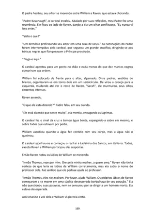 169
O padre hesitou, seu olhar se movendo entre William e Raven, que estava chorando.
"Padre Kavanaugh", o cardeal estalou. Abalado por suas reflexões, meu Padre fez uma
reverência. Ele ficou ao lado de Raven, dando a ela um olhar conflituoso. "Eu nunca vi
isso antes.”
"Visto o que?"
"Um demônio professando seu amor em uma casa de Deus." As ruminações do Padre
foram interrompidas pelo cardeal, que segurou um grande crucifixo, dirigindo-se aos
túnicas negras que flanqueavam o Príncipe prostrado.
"Traga-o aqui."
O cardeal apontou para um ponto no chão e nada menos do que dez mantos negros
cumpriram sua ordem.
William foi colocado de frente para o altar, algemado. Onze padres, vestidos de
branco, organizaram-se em torno dele em um semicírculo. Ele virou a cabeça para a
esquerda, mudando até ver o rosto de Raven. "Sarah", ele murmurou, seus olhos
cinzentos intensos.
Raven assentiu.
"O que ele está dizendo?" Padre falou em seu ouvido.
"Ele está dizendo que sente muito", ela mentiu, enxugando as lágrimas.
O cardeal fez o sinal da cruz e tomou água benta, espargindo-a sobre ele mesmo, e
sobre todos que estavam por perto.
William assobiou quando a água fez contato com seu corpo, mas a água não o
queimou.
O cardeal ajoelhou-se e começou a recitar a Ladainha dos Santos, em italiano. Todos,
exceto Raven e William participou das respostas.
Então Raven notou os lábios de William se movendo.
“Irmão Thomas, reze por mim. Ore pela minha mulher, a quem amo.” Raven não tinha
certeza de que leria os lábios de William corretamente, mas ela sabia o nome do
professor dele. Faz sentido que ele pedisse ajuda ao professor.
“Irmão Thomas, eles nos traíram. Por favor, ajude William. Os próprios lábios de Raven
começaram a se mover em uma súplica desesperada borbulhava de seu coração.” Ela
não questionou suas palavras, nem se censurou por se dirigir a um homem morto. Ela
estava desesperada.
Adicionando a voz dela e William só parecia certo.
 