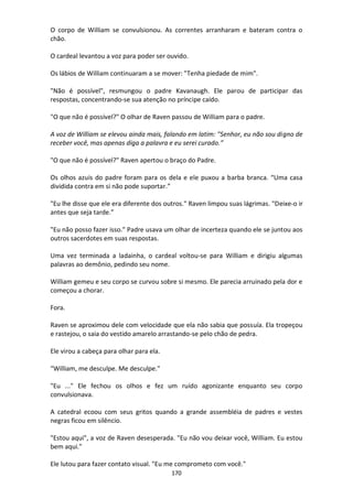 170
O corpo de William se convulsionou. As correntes arranharam e bateram contra o
chão.
O cardeal levantou a voz para poder ser ouvido.
Os lábios de William continuaram a se mover: "Tenha piedade de mim".
"Não é possível", resmungou o padre Kavanaugh. Ele parou de participar das
respostas, concentrando-se sua atenção no príncipe caído.
"O que não é possível?" O olhar de Raven passou de William para o padre.
A voz de William se elevou ainda mais, falando em latim: "Senhor, eu não sou digno de
receber você, mas apenas diga a palavra e eu serei curado.”
"O que não é possível?" Raven apertou o braço do Padre.
Os olhos azuis do padre foram para os dela e ele puxou a barba branca. “Uma casa
dividida contra em si não pode suportar.”
"Eu lhe disse que ele era diferente dos outros." Raven limpou suas lágrimas. "Deixe-o ir
antes que seja tarde.”
"Eu não posso fazer isso." Padre usava um olhar de incerteza quando ele se juntou aos
outros sacerdotes em suas respostas.
Uma vez terminada a ladainha, o cardeal voltou-se para William e dirigiu algumas
palavras ao demônio, pedindo seu nome.
William gemeu e seu corpo se curvou sobre si mesmo. Ele parecia arruinado pela dor e
começou a chorar.
Fora.
Raven se aproximou dele com velocidade que ela não sabia que possuía. Ela tropeçou
e rastejou, o saia do vestido amarelo arrastando-se pelo chão de pedra.
Ele virou a cabeça para olhar para ela.
“William, me desculpe. Me desculpe."
"Eu ..." Ele fechou os olhos e fez um ruído agonizante enquanto seu corpo
convulsionava.
A catedral ecoou com seus gritos quando a grande assembléia de padres e vestes
negras ficou em silêncio.
"Estou aqui", a voz de Raven desesperada. "Eu não vou deixar você, William. Eu estou
bem aqui."
Ele lutou para fazer contato visual. "Eu me comprometo com você."
 