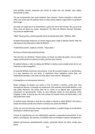 171
Seus grilhões tiniram enquanto ele movia as mãos em sua direção, seus dedos
procurando os dela.
“Eu me comprometo com você também. Para sempre.” Raven estendeu a mão pelo
chão, mas antes que ela pudesse toca-lo, duas vestes negras a agarraram e a puxaram
para longe.
Do nada, um sopro de ar se materializou e girou em torno do Príncipe. No sussurro da
brisa, uma voz disse seu nome, ‘Desespero’. Os olhos de William estavam fechados,
seu corpo se apoderando.
"Não!" Raven gritou, mesmo quando ela foi arrastada pelo chão. "William, não!"
O padre Kavanaugh empurrou as vestes negras para o lado e libertou Raven. Mas ele
não deixaria ela voltar para o lado de William.
"O demônio está lá", explicou o Padre. "Fique atrás."
Ele ficou na frente dela protetoramente.
"Ele não tem um demônio." Raven tentou se mover ao redor do padre, mas as vestes
negras continuaram em ambos os lados, prontos para intervir.
O cardeal colocou a mão na cabeça de William e recitou outra oração antes de ler um
texto de um dos evangelhos.
O corpo de William continuou convulsionar. A cor de sua pele mudou e se aprofundou,
e o suor apareceu em sua testa. A misteriosa brisa rodopiava acima dele, um
redemoinho privado, a voz cada vez mais alta e mais sinistra. ‘Desespero.’
A temperatura na sala pareceu diminuir.
Raven esfregou os braços nus contra o frio. O pânico a encheu, junto com uma
sensação de derrota. A situação era impossível. Eles estavam torturando William, e ela
não podia libertá-lo. Ela sentiu falta de ar, como se as figuras que a guardavam
estivessem se aproximando. Todos os seus esforços, todos os seus palavras, tinha
chegado a nada. A pessoa que ela mais amava no mundo sofreu na frente dela, e ela
não podia fazer nada.
O cardeal rezou, fazendo o sinal da cruz sobre si mesmo e sobre William. Ele levou a
estola ele estava usando nos ombros e colocou nas costas de William.
Então, em uma voz alta que ecoou na grande catedral, o cardeal dirigiu-se ao demônio
Desespero e ordenou que saísse.
A brisa se transformou em um redemoinho, girando e soprando furiosamente. A voz
gritou e amaldiçoou. De repente, o turbilhão subiu em direção à cúpula e desapareceu.
William permaneceu perfeitamente imóvel, prostrado diante do altar, virado para
baixo.
 