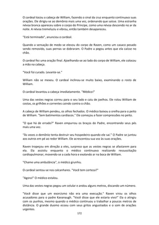 172
O cardeal tocou a cabeça de William, fazendo o sinal da cruz enquanto continuava suas
orações. Ele dirigiu-se ao demônio mais uma vez, ordenando que saísse. Uma estranha
névoa branca apareceu sobre o corpo do Príncipe, como uma névoa descendo no ar da
noite. A névoa tremeluziu e vibrou, então também desapareceu.
"Está terminado", anunciou o cardeal.
Quando a sensação de medo se elevou do corpo de Raven, como um casaco pesado
sendo removido, suas pernas se dobraram. O Padre a pegou antes que ela caísse no
chão.
O cardeal fez uma oração final. Ajoelhando-se ao lado do corpo de William, ele colocou
a mão na cabeça.
“Você foi curado. Levante-se."
William não se mexeu. O cardeal inclinou-se muito baixo, examinando o rosto de
William.
O cardeal levantou a cabeça imediatamente. "Médico!"
Uma das vestes negras correu para o seu lado e caiu de joelhos. Ele rolou William de
costas, os grilhões e correntes caindo contra o chão.
A cabeça de William pendeu, os olhos fechados. O médico baixou a orelha para o peito
de William. "Sem batimentos cardíacos." Ele começou a fazer compressões no peito.
"O que há de errado?" Raven empurrou os braços do Padre, encontrando seus pés
mais uma vez.
“Às vezes o demônio tenta destruir seu hospedeiro quando ele sai.” O Padre se juntou
aos outros em pé ao redor William. Ele acrescentou sua voz às suas orações.
Raven tropeçou em direção a eles, surpreso que as vestes negras se afastarem para
ela. Ela assistiu enquanto o médico continuava realizando ressuscitação
cardiopulmonar, movendo-se a cada hora e exalando ar na boca de William.
"Chame uma ambulância", o médico grunhiu.
O cardeal sentou-se nos calcanhares. "Você tem certeza?"
"Agora!" O médico estalou.
Uma das vestes negras pegou um celular e andou alguns metros, discando um número.
"Você disse que um exorcismo não era uma execução." Raven virou os olhos
acusadores para o padre Kavanaugh. "Você disse que ele estaria vivo!” Ela o atingiu
com os punhos, mesmo quando o médico continuou a trabalhar a poucos metros de
distância. O grande duomo ecoou com seus gritos angustiados e o som de orações
urgentes.
 
