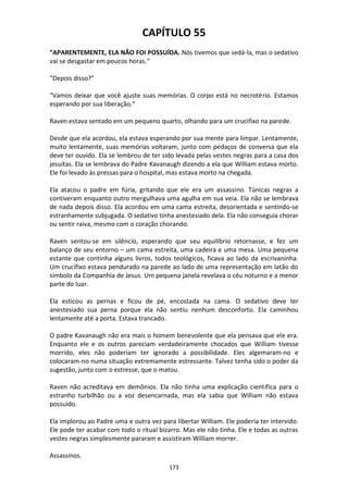 173
CAPÍTULO 55
“APARENTEMENTE, ELA NÃO FOI POSSUÍDA. Nós tivemos que sedá-la, mas o sedativo
vai se desgastar em poucos horas.”
"Depois disso?"
“Vamos deixar que você ajuste suas memórias. O corpo está no necrotério. Estamos
esperando por sua liberação.”
Raven estava sentado em um pequeno quarto, olhando para um crucifixo na parede.
Desde que ela acordou, ela estava esperando por sua mente para limpar. Lentamente,
muito lentamente, suas memórias voltaram, junto com pedaços de conversa que ela
deve ter ouvido. Ela se lembrou de ter sido levada pelas vestes negras para a casa dos
jesuítas. Ela se lembrava do Padre Kavanaugh dizendo a ela que William estava morto.
Ele foi levado às pressas para o hospital, mas estava morto na chegada.
Ela atacou o padre em fúria, gritando que ele era um assassino. Túnicas negras a
contiveram enquanto outro mergulhava uma agulha em sua veia. Ela não se lembrava
de nada depois disso. Ela acordou em uma cama estreita, desorientada e sentindo-se
estranhamente subjugada. O sedativo tinha anestesiado dela. Ela não conseguia chorar
ou sentir raiva, mesmo com o coração chorando.
Raven sentou-se em silêncio, esperando que seu equilíbrio retornasse, e fez um
balanço de seu entorno – um cama estreita, uma cadeira e uma mesa. Uma pequena
estante que continha alguns livros, todos teológicos, ficava ao lado da escrivaninha.
Um crucifixo estava pendurado na parede ao lado de uma representação em latão do
símbolo da Companhia de Jesus. Um pequena janela revelava o céu noturno e a menor
parte do luar.
Ela esticou as pernas e ficou de pé, encostada na cama. O sedativo deve ter
anestesiado sua perna porque ela não sentiu nenhum desconforto. Ela caminhou
lentamente até a porta. Estava trancado.
O padre Kavanaugh não era mais o homem benevolente que ela pensava que ele era.
Enquanto ele e os outros pareciam verdadeiramente chocados que William tivesse
morrido, eles não poderiam ter ignorado a possibilidade. Eles algemaram-no e
colocaram-no numa situação extremamente estressante. Talvez tenha sido o poder da
sugestão, junto com o estresse, que o matou.
Raven não acreditava em demônios. Ela não tinha uma explicação científica para o
estranho turbilhão ou a voz desencarnada, mas ela sabia que William não estava
possuído.
Ela implorou ao Padre uma e outra vez para libertar William. Ele poderia ter intervido.
Ele pode ter acabar com todo o ritual bizarro. Mas ele não tinha. Ele e todas as outras
vestes negras simplesmente pararam e assistiram William morrer.
Assassinos.
 