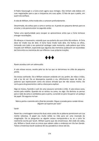 174
O Padre Kavanaugh e a Cúria eram agora seus inimigos. Eles tinham sido dúbios em
suas negociações para a paz e traiçoeiras em suas ações. O fato de que o padre, em
quem ela confiava.
A vida de William, tinha traído eles a cortaram profundamente.
Desanimada, ela voltou para a cama e sentou-se. A janela era pequena demais para se
arrastar, e ela parecia estar no segundo andar.
Talvez uma oportunidade para escapar se apresentasse antes que a Cúria tentasse
enxugar recordações.
Ela abraçou o travesseiro, notando que sua pulseira de ouro tinha ido embora. A Cúria
deve ter tirado isso de dela. A Cúria havia tirado tudo dela. Ela fechou os olhos,
tentando com todo o seu potencial catalogar cada momento, cada palavra que tinha
trocado com William, esperando que algumas das memórias pudessem ser escondidas
da Cúria entre os memórias de sua infância e suas próprias traições.
♦♦♦
Raven acordou com um sobressalto.
A sala estava escura, exceto pela luz da lua que se derramava no chão da pequena
janela.
Ela estava sonhando. Ela e William estavam andando em seu jardim, de mãos e mãos,
sob a luz do sol. Ela se desesperou quando o viu, dificilmente capaz de dizer as
palavras que expressavam como ela estava aliviada que ele não estava morto. Ele
sorriu para ela gravemente e abriu a boca para explicar.
Algo se moveu, fazendo o som de uma vassoura varrendo o chão. A sala estava vazia,
exceto pela mobília. Quando ela se sentou na cama, viu algo. Ela deslizou as pernas
para o lado da cama e cambaleou para a porta, curvando-se para recuperar um pedaço
de papel. Ela segurou no luar.
‘Abra a porta e caminhe até o final do corredor. Pegue a escada para o andar térreo.
Alguém vai esperar por você.’
Sarah
Raven leu a mensagem manuscrita duas vezes antes de as palavras penetrarem em sua
mente nebulosa. O papel era muito sólido na mão para ser uma invenção da
imaginação. Ela se perguntou se alguém estava manipulando-a ou se a carta foi
realmente escrita por Sarah. William queria que ela encontrasse. Até onde ela sabia,
ela, William e Sarah eram os únicos que sabiam sobre o endereço em Via San Zanobi.
Talvez a misteriosa Sarah soubesse de seu paradeiro e viesse até ela.
 