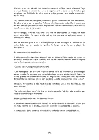 175
Não importava para a Raven se o autor da nota fosse confiável ou não. Ela queria fugir
e estava disposto a arriscar. Ela tentou a maçaneta e ficou surpresa ao descobrir que
ela girava com facilidade. Ela abriu a porta e ficou presa a cabeça dela no corredor.
Estava vazio.
Tão silenciosamente quanto pôde, ela saiu do quarto e mancou até o final do corredor.
Ela abriu a porta para a escada e fechou-a silenciosamente atrás dela. A escada era
estreita e ela se apoiou no corrimão enquanto ela descia cautelosamente, seus ouvidos
se esforçando para o menor som.
Quando chegou ao fundo, ficou cara a cara com um adolescente. Ele colocou um dedo
contra seus lábios. Ele pegou a mão dela na sua, que era incrivelmente quente, e
levou-a para o beco.
Eles se mudaram para a rua o mais rápido que Raven conseguiu e caminharam de
mãos dadas por um quarto de quadra. Ao longe, ela podia ver a cúpula de
Brunelleschi.
Ela estremeceu com a realização.
O adolescente abriu a porta do passageiro de um pequeno Fiat e ajudou-a a sentar-se.
Ele andou ao redor do carro e começou. Eles se afastaram do meio-fio e correram pela
rua, os faróis penetrando na escuridão.
"Quem é você?", Perguntou ela em italiano.
"Um mensageiro." Ele deu um pequeno sorriso antes de retornar sua concentração
para a estrada. Foi apenas a uma curta distância de carro da Via San Zanobi. Raven viu
o sinal quando eles viraram à direita no rua. O garoto estacionou em frente ao número
trinta e três. Ele inclinou a cabeça para o prédio. "Aperte o campainha e fale a senha.”
Obrigada. Raven enfiou a mão nos bolsos do vestido de verão. "Me desculpe, eu não
tenho dinheiro."
"Eu tenho sido bem pago." Ele deu um sorriso para ela. "Vá. Eles vão perceber que
você se foi em qualquer momento."
Raven agradeceu mais uma vez e saiu do veículo.
A adolescente esperou enquanto atravessava a rua e apertou a campainha. Assim que
ela falou o senha, ele se afastou, seus faróis traseiros desaparecendo na esquina.
A fechadura da porta zumbiu e Raven a abriu, entrando em um corredor sem luz.
 