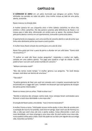 176
CAPÍTULO 56
O CORREDOR SE ABRIU em um pátio iluminado que abrigava um jardim. Portas
alinhadas nas paredes ao redor do pátio. Uma mulher estava ao lado de uma porta
aberta, acenando.
Raven mancou na direção dela.
A mulher parecia ter uns cinquenta anos e tinha cabelos castanhos na altura dos
ombros e olhos castanhos. Ela não parecia surpresa pela deficiência de Raven e se
moveu para o lado dela, oferecendo um ombro para se apoiar. Ela conduziu Raven
pela porta aberta e entrou em um apartamento, trancando a porta atrás deles.
O apartamento era espaçoso, com uma cozinha de conceito aberto e sala de jantar que
tinha vidro deslizante portas que levam a outro jardim.
A mulher levou Raven através da cozinha para uma sala de estar.
Raven ficou grata por tirar o peso da perna e afundar em um sofá baixo. "Como você
me encontrou ?"
"É melhor se você não fazer muitas perguntas", respondeu a mulher em inglês,
sentada em uma cadeira oposto. “Fui paga para ajudá-la a fugir da cidade. Eu não
poderia fazer isso com você sendo mantida em cativeiro.”
"William contratou você?"
"Nós não temos muito tempo." A mulher ignorou sua pergunta. “Se você deseja
escapar, você deve sair dentro de uma hora.”
"Tão cedo?"
“A polícia gostaria de falar com você em conexão com o inspetor assassinado que foi
encontrado em a Loggia dei Lanzi. Também me disseram que você gostaria de escapar
de outras partes interessadas.”
Raven se mexeu com as unhas. "Pode-se dizer isso."
“Devido à natureza das ameaças contra você, meus serviços foram contratados para
fornecer a você nova identidade e uma nova vida.”
O coração de Raven pulou uma batida. "Isso é mesmo necessário?"
A mulher franziu a testa. “Você pode recusar minha ajuda, é claro. Mas de acordo com
a avaliação de risco Eu fui provido, você está em perigo. Quer você saia de Florença ou
não, a vida que você viveu até esta o ponto acabou. Estou oferecendo a você uma
nova identidade, um novo emprego e uma nova vida. Se você aceitar essa nova vida,
nunca poderá voltar para a Itália. Você não pode ver ou falar com alguém da sua antiga
vida, incluindo sua família.”
 
