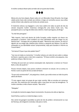 178
A mulher conduziu Raven pelo corredor até um quarto dos fundos.
♦♦♦
Menos de uma hora depois, Raven subiu em um Mercedes Classe M preto. Seu longo
cabelo preto havia sido cortado aos ombros e tingiu um vermelho escuro; seus olhos
verdes tinham sido cobertos com lentes de contato azuis.
O motorista colocou sua bagagem e uma nova cadeira de rodas na parte de trás do
veículo enquanto mulher misteriosa entregou-lhe uma bolsa muito cara. "Seu
passaporte para a sua fuga da Itália está ai dentro. Você é portuguesa, de Braga.”
"Eu não falo português."
"Não importa. Você está dentro da União Européia, então ninguém vai checar seu
passaporte a fronteira. Você receberá sua nova identidade antes de chegar ao seu
destino final.”. Entregou-lhe um pedaço de papel. “Memorize este número. Se você vir
alguém da sua antiga vida, telefone para número e pergunte por Mateus. Se você for
ameaçada ou sua identidade estiver comprometida, viaje para Genebra e informe ao
Trivium Bank.”
"Um banco? O que é que eles podem fazer?"
"Use isso em todos os momentos." A mulher colocou um colar de ouro sobre a cabeça
de Raven e apontou para o dois itens suspensos. “O frasco contém uma pequena, mas
poderosa relíquia. Não tire isso.”
“O feitiço de ouro tem um número estampado nele. Apresentar o número no Trivium
Bank, e eles vão ajudá-lo.”
Poucos minutos depois, duas jovens mulheres entraram no veículo. Um se sentou na
frente e outro na parte de trás ao lado de Raven.
"O que está acontecendo?", ela perguntou a Sarah, que ainda estava ao lado da porta
aberta de Raven.
“É mais seguro viajar em grupo do que viajar sozinho. Não se envolva em conversas
com eles. Seu motorista tem instruções sobre o que fazer em caso de emergência. ”A
mulher estendeu a mão e Raven sacudiu. "Boa sorte."
"Obrigada."
A emoção do momento pegou Raven inconsciente. Ela piscou de volta as lágrimas.
Sarah fechou a porta e o motorista ligou o carro.
Eles saíram da garagem escondida na parte de trás do prédio e atravessaram as ruas
de Florença, até chegarem à estrada, indo para o norte.
 
