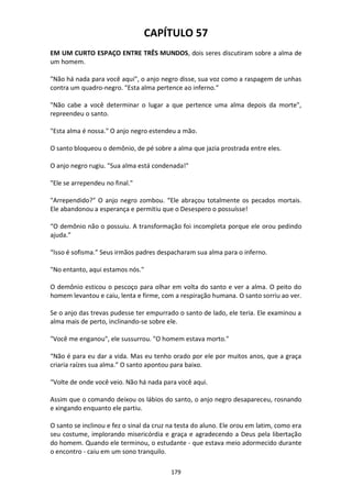 179
CAPÍTULO 57
EM UM CURTO ESPAÇO ENTRE TRÊS MUNDOS, dois seres discutiram sobre a alma de
um homem.
"Não há nada para você aqui", o anjo negro disse, sua voz como a raspagem de unhas
contra um quadro-negro. "Esta alma pertence ao inferno."
"Não cabe a você determinar o lugar a que pertence uma alma depois da morte",
repreendeu o santo.
"Esta alma é nossa." O anjo negro estendeu a mão.
O santo bloqueou o demônio, de pé sobre a alma que jazia prostrada entre eles.
O anjo negro rugiu. "Sua alma está condenada!"
"Ele se arrependeu no final."
"Arrependido?" O anjo negro zombou. “Ele abraçou totalmente os pecados mortais.
Ele abandonou a esperança e permitiu que o Desespero o possuísse!
“O demônio não o possuiu. A transformação foi incompleta porque ele orou pedindo
ajuda.”
“Isso é sofisma.” Seus irmãos padres despacharam sua alma para o inferno.
"No entanto, aqui estamos nós."
O demônio esticou o pescoço para olhar em volta do santo e ver a alma. O peito do
homem levantou e caiu, lenta e firme, com a respiração humana. O santo sorriu ao ver.
Se o anjo das trevas pudesse ter empurrado o santo de lado, ele teria. Ele examinou a
alma mais de perto, inclinando-se sobre ele.
"Você me enganou", ele sussurrou. "O homem estava morto."
“Não é para eu dar a vida. Mas eu tenho orado por ele por muitos anos, que a graça
criaria raízes sua alma.” O santo apontou para baixo.
“Volte de onde você veio. Não há nada para você aqui.
Assim que o comando deixou os lábios do santo, o anjo negro desapareceu, rosnando
e xingando enquanto ele partiu.
O santo se inclinou e fez o sinal da cruz na testa do aluno. Ele orou em latim, como era
seu costume, implorando misericórdia e graça e agradecendo a Deus pela libertação
do homem. Quando ele terminou, o estudante - que estava meio adormecido durante
o encontro - caiu em um sono tranquilo.
 