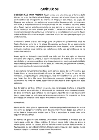 180
CAPÍTULO 58
O CHOQUE NÃO HAVIA PASSADO. Raven sentou-se a uma mesa ao ar livre no Café
Mozart, na praça da cidade velha de Praga, tomando café em um sábado de manhã,
ainda sentindo-se entorpecido. Ela morou em Praga por dois meses. Ela viajou de
Florença para a Áustria com as jovens e seu motorista. Depois que eles entraram em
Innsbruck, o motorista deixou as outras mulheres em uma residência opulenta. Então
ele e Raven tiveram veículos comutados no que parecia ser uma casa segura. Eles
foram recebidos por uma mulher que mudou. O cabelo de Raven de vermelho a
marrom arenoso com listras louras, e cortar os fios já encurtados em um prumo. Raven
trocou as lentes de contato azuis por castanhas e trocou seu passaporte português por
um Canadense.
O motorista então a levou para Praga, para um prédio de apartamentos atrás do
Teatro Nacional, perto de o rio Vitava. Ela recebeu as chaves de um apartamento
mobiliado de um quarto, um envelope cheio com várias moedas, e um conjunto de
instruções relativas à sua história e ao trabalho que tinha sido garantido para ela na
Catedral de São Vito.
Raven agora era Cassandra MacDonald, que tinha um B.A. em inglês da Queen's
University em Kingston, Ontário, e estava interessado em história. Seu trabalho na
catedral não era em restauração de arte. Presumivelmente, mostrando sua habilidade
nessa área seja muito evidente. Em vez disso, ela tinha uma posição em um escritório,
escrevendo e editando materiais em inglês.
A catedral era incrivelmente majestosa, assim como a capela de São Venceslau, que
ficava dentro e contou inestimáveis afrescos da paixão de Cristo e da vida de São
Venceslau. A capela abrigava várias relíquias. Mas Raven continuou a usar a relíquia
que Sarah lhe dera. Ela tocou distraidamente enquanto olhava para o relógio
astronômico na torre em frente, esperando que ele atacar e exibir figuras dos doze
apóstolos.
Sua dor sobre a perda de William foi aguda, mas ela foi capaz de afastá-lo enquanto
tentava ajustar a sua nova vida. E foi assim que ela soube que ainda estava em choque.
Ela disse a si mesma que o choque iria se desgastar. Quando ela não se distraiu com
tantas coisas novas, ela seria capaz de lamentar corretamente. Por enquanto, ela tinha
dificuldade em entender o fato de que William tinha ido embora.
Para sempre.
Perder ele foi como quebrar a perna dela. Levou tempo para ela aceitar que ela nunca
iria correr ou dançar novamente, além dos dias maravilhosos depois que William a
curou. Levaria tempo para aceitar que a Cúria o assassinara e nunca mais seria
segurada em seus braços.
Ela tomou um gole de café, notando um homem contornando a multidão que se
reuniu para assistir ao relógio. exibição. O homem estava todo vestido de preto, o
cabelo pálido ao sol. Ela colocou a xícara de café na mesa com os dedos trêmulos. A
figura parecia tão parecida com William. Ela deixou dinheiro para o café e para a massa
intocada e pegou a chave que estava usando de uma cana.
 