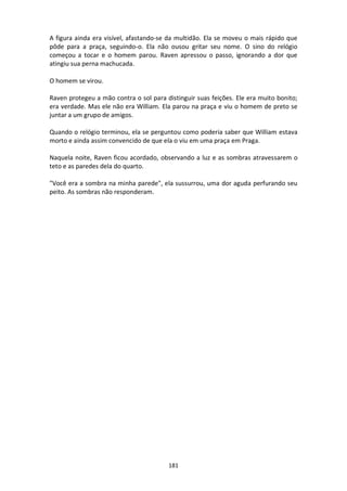 181
A figura ainda era visível, afastando-se da multidão. Ela se moveu o mais rápido que
pôde para a praça, seguindo-o. Ela não ousou gritar seu nome. O sino do relógio
começou a tocar e o homem parou. Raven apressou o passo, ignorando a dor que
atingiu sua perna machucada.
O homem se virou.
Raven protegeu a mão contra o sol para distinguir suas feições. Ele era muito bonito;
era verdade. Mas ele não era William. Ela parou na praça e viu o homem de preto se
juntar a um grupo de amigos.
Quando o relógio terminou, ela se perguntou como poderia saber que William estava
morto e ainda assim convencido de que ela o viu em uma praça em Praga.
Naquela noite, Raven ficou acordado, observando a luz e as sombras atravessarem o
teto e as paredes dela do quarto.
"Você era a sombra na minha parede", ela sussurrou, uma dor aguda perfurando seu
peito. As sombras não responderam.
 