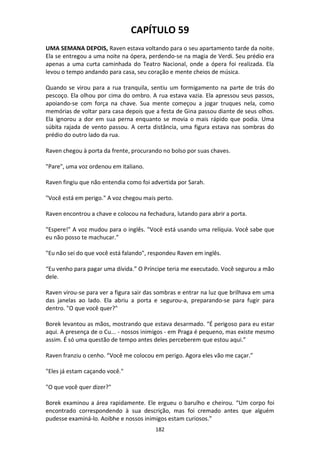 182
CAPÍTULO 59
UMA SEMANA DEPOIS, Raven estava voltando para o seu apartamento tarde da noite.
Ela se entregou a uma noite na ópera, perdendo-se na magia de Verdi. Seu prédio era
apenas a uma curta caminhada do Teatro Nacional, onde a ópera foi realizada. Ela
levou o tempo andando para casa, seu coração e mente cheios de música.
Quando se virou para a rua tranquila, sentiu um formigamento na parte de trás do
pescoço. Ela olhou por cima do ombro. A rua estava vazia. Ela apressou seus passos,
apoiando-se com força na chave. Sua mente começou a jogar truques nela, como
memórias de voltar para casa depois que a festa de Gina passou diante de seus olhos.
Ela ignorou a dor em sua perna enquanto se movia o mais rápido que podia. Uma
súbita rajada de vento passou. A certa distância, uma figura estava nas sombras do
prédio do outro lado da rua.
Raven chegou à porta da frente, procurando no bolso por suas chaves.
"Pare", uma voz ordenou em italiano.
Raven fingiu que não entendia como foi advertida por Sarah.
"Você está em perigo." A voz chegou mais perto.
Raven encontrou a chave e colocou na fechadura, lutando para abrir a porta.
"Espere!" A voz mudou para o inglês. "Você está usando uma relíquia. Você sabe que
eu não posso te machucar.”
"Eu não sei do que você está falando", respondeu Raven em inglês.
“Eu venho para pagar uma dívida.” O Príncipe teria me executado. Você segurou a mão
dele.
Raven virou-se para ver a figura sair das sombras e entrar na luz que brilhava em uma
das janelas ao lado. Ela abriu a porta e segurou-a, preparando-se para fugir para
dentro. "O que você quer?"
Borek levantou as mãos, mostrando que estava desarmado. “É perigoso para eu estar
aqui. A presença de o Cu... - nossos inimigos - em Praga é pequeno, mas existe mesmo
assim. É só uma questão de tempo antes deles perceberem que estou aqui.”
Raven franziu o cenho. “Você me colocou em perigo. Agora eles vão me caçar.”
"Eles já estam caçando você."
"O que você quer dizer?"
Borek examinou a área rapidamente. Ele ergueu o barulho e cheirou. “Um corpo foi
encontrado correspondendo à sua descrição, mas foi cremado antes que alguém
pudesse examiná-lo. Aoibhe e nossos inimigos estam curiosos.”
 