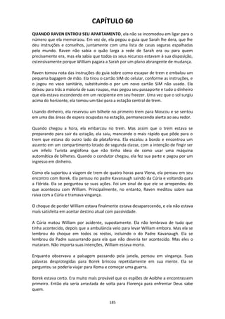 185
CAPÍTULO 60
QUANDO RAVEN ENTROU SEU APARTAMENTO, ela não se incomodou em ligar para o
número que ela memorizou. Em vez de, ela pegou o guia que Sarah lhe dera, que lhe
deu instruções e conselhos, juntamente com uma lista de casas seguras espalhadas
pelo mundo. Raven não sabia o quão larga a rede de Sarah era ou para quem
precisamente era, mas ela sabia que todos os seus recursos estavam à sua disposição,
ostensivamente porque William pagara a Sarah por um plano abrangente de mudança.
Raven tomou nota das instruções do guia sobre como escapar de trem e embalou um
pequena bagagem de mão. Ela tirou o cartão SIM do celular, conforme as instruções, e
o jogou no vaso sanitário, substituindo-o por um novo cartão SIM não usado. Ela
deixou para trás a maioria de suas roupas, mas pegou seu passaporte e tudo o dinheiro
que ela estava escondendo em um recipiente em seu freezer. Uma vez que o sol surgiu
acima do horizonte, ela tomou um táxi para a estação central de trem.
Usando dinheiro, ela reservou um bilhete no primeiro trem para Moscou e se sentou
em uma das áreas de espera ocupadas na estação, permanecendo alerta ao seu redor.
Quando chegou a hora, ela embarcou no trem. Mas assim que o trem estava se
preparando para sair da estação, ela saiu, mancando o mais rápido que pôde para o
trem que estava do outro lado da plataforma. Ela escalou a bordo e encontrou um
assento em um compartimento lotado de segunda classe, com a intenção de fingir ser
um infeliz Turista anglófona que não tinha ideia de como usar uma máquina
automática de bilhetes. Quando o condutor chegou, ela fez sua parte e pagou por um
ingresso em dinheiro.
Como ela suportou a viagem de trem de quatro horas para Viena, ela pensou em seu
encontro com Borek. Ela pensou no padre Kavanaugh saindo da Cúria e voltando para
a Flórida. Ela se perguntou se suas ações. Foi um sinal de que ele se arrependeu do
que aconteceu com William. Principalmente, no entanto, Raven meditou sobre sua
raiva com a Cúria e tramava vingança.
O choque de perder William estava finalmente estava desaparecendo, e ela não estava
mais satisfeita em aceitar destino atual com passividade.
A Cúria matou William por acidente, supostamente. Ela não lembrava de tudo que
tinha acontecido, depois que a ambulância veio para levar William embora. Mas ela se
lembrou do choque em todos os rostos, incluindo o do Padre Kavanaugh. Ela se
lembrou do Padre sussurrando para ela que não deveria ter acontecido. Mas eles o
mataram. Não importa suas intenções, William estava morto.
Enquanto observava a paisagem passando pela janela, pensou em vingança. Suas
palavras desprotegidas para Borek brincou repetidamente em sua mente. Ela se
perguntou se poderia viajar para Roma e começar uma guerra.
Borek estava certo. Era muito mais provável que os espiões de Aoibhe a encontrassem
primeiro. Então ela seria arrastada de volta para Florença para enfrentar Deus sabe
quem.
 