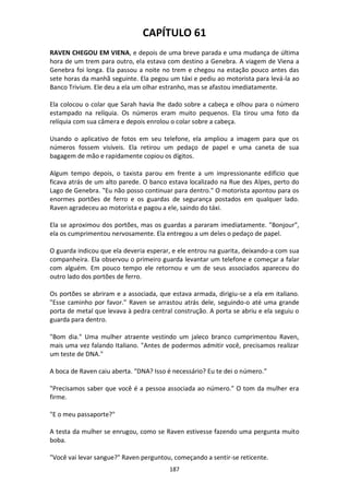 187
CAPÍTULO 61
RAVEN CHEGOU EM VIENA, e depois de uma breve parada e uma mudança de última
hora de um trem para outro, ela estava com destino a Genebra. A viagem de Viena a
Genebra foi longa. Ela passou a noite no trem e chegou na estação pouco antes das
sete horas da manhã seguinte. Ela pegou um táxi e pediu ao motorista para levá-la ao
Banco Trivium. Ele deu a ela um olhar estranho, mas se afastou imediatamente.
Ela colocou o colar que Sarah havia lhe dado sobre a cabeça e olhou para o número
estampado na relíquia. Os números eram muito pequenos. Ela tirou uma foto da
relíquia com sua câmera e depois enrolou o colar sobre a cabeça.
Usando o aplicativo de fotos em seu telefone, ela ampliou a imagem para que os
números fossem visíveis. Ela retirou um pedaço de papel e uma caneta de sua
bagagem de mão e rapidamente copiou os dígitos.
Algum tempo depois, o taxista parou em frente a um impressionante edifício que
ficava atrás de um alto parede. O banco estava localizado na Rue des Alpes, perto do
Lago de Genebra. "Eu não posso continuar para dentro." O motorista apontou para os
enormes portões de ferro e os guardas de segurança postados em qualquer lado.
Raven agradeceu ao motorista e pagou a ele, saindo do táxi.
Ela se aproximou dos portões, mas os guardas a pararam imediatamente. "Bonjour",
ela os cumprimentou nervosamente. Ela entregou a um deles o pedaço de papel.
O guarda indicou que ela deveria esperar, e ele entrou na guarita, deixando-a com sua
companheira. Ela observou o primeiro guarda levantar um telefone e começar a falar
com alguém. Em pouco tempo ele retornou e um de seus associados apareceu do
outro lado dos portões de ferro.
Os portões se abriram e a associada, que estava armada, dirigiu-se a ela em italiano.
"Esse caminho por favor." Raven se arrastou atrás dele, seguindo-o até uma grande
porta de metal que levava à pedra central construção. A porta se abriu e ela seguiu o
guarda para dentro.
"Bom dia." Uma mulher atraente vestindo um jaleco branco cumprimentou Raven,
mais uma vez falando Italiano. "Antes de podermos admitir você, precisamos realizar
um teste de DNA."
A boca de Raven caiu aberta. “DNA? Isso é necessário? Eu te dei o número.”
"Precisamos saber que você é a pessoa associada ao número." O tom da mulher era
firme.
"E o meu passaporte?"
A testa da mulher se enrugou, como se Raven estivesse fazendo uma pergunta muito
boba.
"Você vai levar sangue?" Raven perguntou, começando a sentir-se reticente.
 