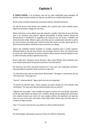 18
Capítulo 5
O TEMPO PASSOU, e os primeiros raios de luz solar espalhados pela paisagem da
Úmbria, Raven estava sentada no chão de um edifício em madeira desmaivado.
Borek estava sentado embaixo de uma janela coberta, olhando fixamente.
Ele não há levou muito tempo. Na verdade, ele a passou para outro soldado pouco
depois de esconder a adaga em sua meia.
Raven examinou a arma depois que eles pararam, usando a desculpa de que ela tinha
que ir ao banheiro para ganhar alguma privacidade. A adaga parecia datada do
Renascimento e facilmente se orgulharia de coloca-la em um museu. Também era
extremamente afiada. Mesmo agora, ela tinha que ter cuidado para estender a perna
de certa maneira, de modo que a borda da faca não cortar sua pele. Raven ignorou a
leitura do comandante, voltando-se para examinar seu abrigo.
Alguns dos soldados haviam escalado as escadas raquíticas para o andar superior,
deixando Borek e dois de seus homens para proteger Raven e Cara. Ela e Borek eram
as únicas com olhos abertos. Os outros vampiros descansavam na extremidade da sala,
os olhos fechados, dando a aparência do sono.
Raven sabia bem. Vampiros nunca dormiam. Mas, como William havia confiado nela,
suas mentes precisavam tempo para processar o tumulto do dia.
Ela observou sua irmã, cujo peito levantou-se e caiu com uma respiração constante.
Sua expressão era pacífica. Raven inclinou-se sobre ela.
"Eu não queria que você se machucasse. Novamente.” Ela pegou o rosto bonito de sua
irmã mais nova. "Desculpe-me."
"Durma.", ordenou Borek. "Agora não é hora de se arrepender."
"Eu dormi no caminho aqui." Raven ajustou sua perna lesada em uma posição mais
confortável. "Por que você não está descansando como os outros? "
"Alguém tem que vigiar." Com cuidado, ele ergueu a janela com uma fenda, espiando a
luz do dia, logo depois ele deixou cair a sombra. Borek estava solidamente construído,
com cabelos escuros que caíam em seus amplos ombros. Na aparência, ele pareceu
estar em seus vinte anos, mas dada a força dele, Raven inferiu que ele tinha sido um
vampiro há algum tempo.
"Dan." O sussurro veio de Cara, que deitou no chão ao lado de Raven.
"Cara?"
Ela choramingou, deslizando as pernas e ficou em silêncio novamente.
 