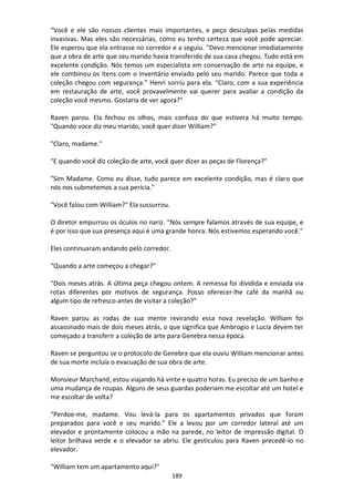 189
“Você e ele são nossos clientes mais importantes, e peço desculpas pelas medidas
invasivas. Mas eles são necessárias, como eu tenho certeza que você pode apreciar.
Ele esperou que ela entrasse no corredor e a seguiu. "Devo mencionar imediatamente
que a obra de arte que seu marido havia transferido de sua casa chegou. Tudo está em
excelente condição. Nós temos um especialista em conservação de arte na equipe, e
ele combinou os itens com o inventário enviado pelo seu marido. Parece que toda a
coleção chegou com segurança.” Henri sorriu para ela. “Claro, com a sua experiência
em restauração de arte, você provavelmente vai querer para avaliar a condição da
coleção você mesmo. Gostaria de ver agora?”
Raven parou. Ela fechou os olhos, mais confusa do que estivera há muito tempo.
"Quando voce diz meu marido, você quer dizer William?”
"Claro, madame."
"E quando você diz coleção de arte, você quer dizer as peças de Florença?"
"Sim Madame. Como eu disse, tudo parece em excelente condição, mas é claro que
nós nos submetemos a sua perícia."
"Você falou com William?" Ela sussurrou.
O diretor empurrou os óculos no nariz. “Nós sempre falamos através de sua equipe, e
é por isso que sua presença aqui é uma grande honra. Nós estivemos esperando você."
Eles continuaram andando pelo corredor.
“Quando a arte começou a chegar?”
"Dois meses atrás. A última peça chegou ontem. A remessa foi dividida e enviada via
rotas diferentes por motivos de segurança. Posso oferecer-lhe café da manhã ou
algum tipo de refresco antes de visitar a coleção?"
Raven parou as rodas de sua mente revirando essa nova revelação. William foi
assassinado mais de dois meses atrás, o que significa que Ambrogio e Lucia devem ter
começado a transferir a coleção de arte para Genebra nessa época.
Raven se perguntou se o protocolo de Genebra que ela ouviu William mencionar antes
de sua morte incluía o evacuação de sua obra de arte.
Monsieur Marchand, estou viajando há vinte e quatro horas. Eu preciso de um banho e
uma mudança de roupas. Alguns de seus guardas poderiam me escoltar até um hotel e
me escoltar de volta?
“Perdoe-me, madame. Vou levá-la para os apartamentos privados que foram
preparados para você e seu marido.” Ele a levou por um corredor lateral até um
elevador e prontamente colocou a mão na parede, no leitor de impressão digital. O
leitor brilhava verde e o elevador se abriu. Ele gesticulou para Raven precedê-lo no
elevador.
"William tem um apartamento aqui?"
 