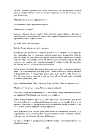190
“De fato.” O diretor removeu seus óculos e posicionou seu olho para um exame de
retina. A varredura brilhava verde e um teclado apareceu abaixo. Ele pressionou uma
série de números.
"Mas William nunca usou o apartamento?"
“Não, madame. Você é a primeira ocupante ”.
"Quão seguro é o banco?"
Monsieur estava de pé com orgulho. “Extremamente seguro madame, e de todos os
tipos de ameaças. Se você precisar sair do banco, podemos fornecer-lhe um transporte
seguro em qualquer parte do mundo.”
"Eu não acredito", ela murmurou.
O diretor franziu a testa, mas não respondeu.
Quando as portas do elevador se abriram, Raven se viu na frente de um par de portas
altas e douradas. Uma vez novamente, o diretor enviou scans de sua palma e retina e
usou um código adicional. O som de algo alto e metálico ecoou no vestíbulo. O diretor
colocou a mão na maçaneta e abri-lo. No interior, Raven encontrou uma sala de estar
opulenta, com carpete azul e paredes douradas. A mobília Também foi dourado e
estofado em veludo azul. Era um quarto para um rei.
"Esta é Simone." O diretor apontou na direção de uma mulher vestindo um uniforme
preto. "Ela irá fornecer-lhe o que você precisa.” Henri transferiu a bolsa de Raven do
ombro para Simone. "Se houver algo que eu possa fazer, por favor, não deixe de me
dizer. Eu posso mostrar o inventário para sua conveniência. Se você preferir visualizá-
lo amanhã, podemos faça isso."
Raven sacudiu a cabeça. "Não, eu gostaria de ver isso hoje. Talvez em algumas horas.”
"Muito bom." Ele sorriu e recuou, fechando a porta atrás dele.
Raven ouviu o som de uma pesada trava se encaixando. "Este é o banco mais estranho
que eu já visitei." Ela se virou para observar seus arredores.
Dada a meticulosidade de Sarah e sua rede, Raven não se surpreendeu que William
tivesse tomado outras medidas detalhadas para preservar sua coleção de arte e sua
segurança. Claramente, a equipe do banco não tinha ideia de que ele estava morto. Ela
não ia contar, pois eles poderiam retirar sua proteção.
Ela se perguntou o que a equipe sabia sobre William e o mundo dos vampiros. Ela se
perguntou se o banco simplesmente o via como um cliente rico e excêntrico, ou se eles
entendiam que ele tinha sido o Príncipe de Florença.
"Eu posso te mostrar os outros quartos, madame", a voz de Simone se intrometeu nas
reflexões de Raven.
 
