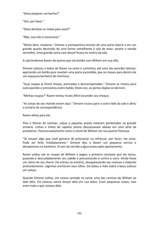 191
"Devo preparar um banho?”
"Sim, por favor."
"Devo desfazer as malas para você?"
"Não, isso não é necessário."
"Muito bem, madame." Simone a acompanhou através de uma porta lateral e em um
grande quarto decorado de uma forma semelhante à sala de estar, exceto o veludo
vermelho. Uma grande cama com dossel ficava no centro da sala.
A sala lembrava Raven do quarto que ela dividia com William em sua villa.
Simone colocou a bolsa de Raven na cama e caminhou até uma das paredes laterais,
apertando um botão para revelam uma porta escondida, que se moveu para dentro de
um espaçoso banheiro de mármore.
“Suas roupas já foram limpas, prensadas e descompactadas.” Simone se moveu para
outra parede e pressionou outro botão. Desta vez, as portas duplas se abriram.
"Minhas roupas?" Raven tentou muito difícil esconder seu choque.
"As coisas do seu marido estam aqui." Simone cruzou para o outro lado da sala e abriu
o armário de correspondência.
Raven olhou para ela.
Filas e fileiras de camisas, calças e jaquetas pretas estavam penduradas no grande
armário. Linhas e linhas de sapatos pretos descansavam abaixo em uma série de
prateleiras. Parecia exatamente como o closet de William em seu quarto Florença.
“Se houver algo que você gostaria de pressionar ou refrescar, por favor, me avise.
Pode ser feito imediatamente.” Simone deu a Raven um pequeno sorriso e
desapareceu no banheiro. O som da corrida a água ecoou pelo apartamento.
Raven andou até as roupas de William e pegou a primeira camiseta que ela tocou,
puxando-a descuidadamente seu cabide e pressionando-o contra o nariz. Ainda havia
um rastro de seu cheiro. Ela entrou no armário, desaparecendo nas camisas e inalando
profundamente. Lágrimas encheram seus olhos. Ela bateu a mão sobre a boca sufocar
um soluço.
Quando Simone voltou, ela estava sentada na cama, uma das camisas de William ao
lado dela. Ela colocou vários lenços dele em sua bolsa. Eram pequenas coisas, mas
eram tudo o que restava dele.
 