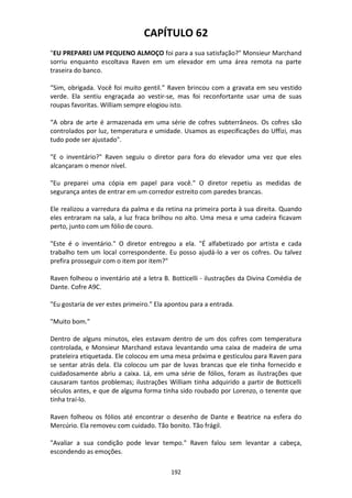 192
CAPÍTULO 62
"EU PREPAREI UM PEQUENO ALMOÇO foi para a sua satisfação?" Monsieur Marchand
sorriu enquanto escoltava Raven em um elevador em uma área remota na parte
traseira do banco.
“Sim, obrigada. Você foi muito gentil.” Raven brincou com a gravata em seu vestido
verde. Ela sentiu engraçada ao vestir-se, mas foi reconfortante usar uma de suas
roupas favoritas. William sempre elogiou isto.
“A obra de arte é armazenada em uma série de cofres subterrâneos. Os cofres são
controlados por luz, temperatura e umidade. Usamos as especificações do Uffizi, mas
tudo pode ser ajustado".
"E o inventário?" Raven seguiu o diretor para fora do elevador uma vez que eles
alcançaram o menor nível.
"Eu preparei uma cópia em papel para você." O diretor repetiu as medidas de
segurança antes de entrar em um corredor estreito com paredes brancas.
Ele realizou a varredura da palma e da retina na primeira porta à sua direita. Quando
eles entraram na sala, a luz fraca brilhou no alto. Uma mesa e uma cadeira ficavam
perto, junto com um fólio de couro.
"Este é o inventário." O diretor entregou a ela. "É alfabetizado por artista e cada
trabalho tem um local correspondente. Eu posso ajudá-lo a ver os cofres. Ou talvez
prefira prosseguir com o item por item?"
Raven folheou o inventário até a letra B. Botticelli - ilustrações da Divina Comédia de
Dante. Cofre A9C.
"Eu gostaria de ver estes primeiro." Ela apontou para a entrada.
"Muito bom."
Dentro de alguns minutos, eles estavam dentro de um dos cofres com temperatura
controlada, e Monsieur Marchand estava levantando uma caixa de madeira de uma
prateleira etiquetada. Ele colocou em uma mesa próxima e gesticulou para Raven para
se sentar atrás dela. Ela colocou um par de luvas brancas que ele tinha fornecido e
cuidadosamente abriu a caixa. Lá, em uma série de fólios, foram as ilustrações que
causaram tantos problemas; ilustrações William tinha adquirido a partir de Botticelli
séculos antes, e que de alguma forma tinha sido roubado por Lorenzo, o tenente que
tinha traí-lo.
Raven folheou os fólios até encontrar o desenho de Dante e Beatrice na esfera do
Mercúrio. Ela removeu com cuidado. Tão bonito. Tão frágil.
"Avaliar a sua condição pode levar tempo." Raven falou sem levantar a cabeça,
escondendo as emoções.
 