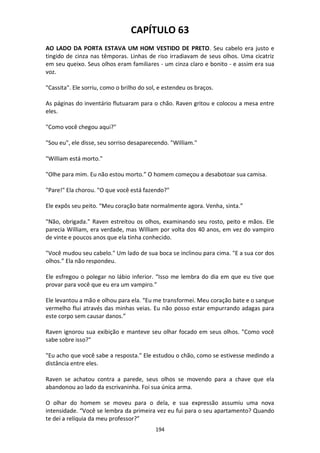 194
CAPÍTULO 63
AO LADO DA PORTA ESTAVA UM HOM VESTIDO DE PRETO. Seu cabelo era justo e
tingido de cinza nas têmporas. Linhas de riso irradiavam de seus olhos. Uma cicatriz
em seu queixo. Seus olhos eram familiares - um cinza claro e bonito - e assim era sua
voz.
"Cassita". Ele sorriu, como o brilho do sol, e estendeu os braços.
As páginas do inventário flutuaram para o chão. Raven gritou e colocou a mesa entre
eles.
"Como você chegou aqui?"
"Sou eu", ele disse, seu sorriso desaparecendo. "William."
"William está morto."
"Olhe para mim. Eu não estou morto.” O homem começou a desabotoar sua camisa.
"Pare!" Ela chorou. "O que você está fazendo?"
Ele expôs seu peito. “Meu coração bate normalmente agora. Venha, sinta.”
"Não, obrigada." Raven estreitou os olhos, examinando seu rosto, peito e mãos. Ele
parecia William, era verdade, mas William por volta dos 40 anos, em vez do vampiro
de vinte e poucos anos que ela tinha conhecido.
"Você mudou seu cabelo." Um lado de sua boca se inclinou para cima. "E a sua cor dos
olhos.” Ela não respondeu.
Ele esfregou o polegar no lábio inferior. “Isso me lembra do dia em que eu tive que
provar para você que eu era um vampiro.”
Ele levantou a mão e olhou para ela. “Eu me transformei. Meu coração bate e o sangue
vermelho flui através das minhas veias. Eu não posso estar empurrando adagas para
este corpo sem causar danos.”
Raven ignorou sua exibição e manteve seu olhar focado em seus olhos. "Como você
sabe sobre isso?"
"Eu acho que você sabe a resposta." Ele estudou o chão, como se estivesse medindo a
distância entre eles.
Raven se achatou contra a parede, seus olhos se movendo para a chave que ela
abandonou ao lado da escrivaninha. Foi sua única arma.
O olhar do homem se moveu para o dela, e sua expressão assumiu uma nova
intensidade. “Você se lembra da primeira vez eu fui para o seu apartamento? Quando
te dei a relíquia da meu professor?”
 