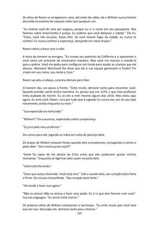 195
Os olhos de Raven se arregalaram, pois, até onde ela sabia, ela e William nunca tinham
discutido os eventos de naquela noite com qualquer um.
“Eu chamei você de Jane por engano, porque eu vi o nome em seu passaporte. Nós
falamos sobre misericórdia e justiça. Eu ordenei que você deixasse a cidade.” Ele riu.
“Claro, você não escutou. Estou feliz. Se você tivesse fugiu da cidade, eu nunca te
conheci. Eu nunca conheci a esperança, dançando em meus braços.”
Raven cobriu a boca com a mão.
A testa do homem se enrugou. "Eu trouxe seu padrasto da Califórnia e o apresentei a
você como um presente de aniversário macabro. Mas você me instruiu a mandá-lo
para a polícia. Você me pediu para configurar um fundo para ajudar as crianças que ele
abusou. Monsieur Marchand lhe disse que ele e sua equipe gerenciam o fundo? Foi
criado em seu nome, seu nome e Cara.”
Raven sacudiu a cabeça, surpresa demais para falar.
O homem deu um passo à frente. "Sinto muito, demorei tanto para encontrar você.
Quando acordei, perdi minha memória. Eu pensei que era 1274, e que meu professor
tinha acabado de morrer. Eu só vim a mim mesmo alguns dias atrás. Mas estou aqui
agora. Eu amo você, Raven. Juro por tudo que é sagrado Eu nunca vou sair do seu lado
novamente, então enquanto eu viver.”
”Sua expressão era torturada.”
"William?" Ela sussurrou, esperando contra a esperança.
"Eu juro pelo meu professor."
Ela correu para ele, jogando as mãos em volta do pescoço dele.
Os braços de William estavam fortes quando eles a envolveram, esmagando-a contra o
peito dele. "Eles machucaram você?"
"Sarah foi capaz de me afastar da Cúria antes que eles pudessem ajustar minhas
memórias." Enquanto as lágrimas dela caíam no peito dele.
"Você está chorando."
“Claro que estou chorando. Você está vivo." Sob o ouvido dela, seu coração batia forte
e firme. Ela recuou maravilhada. “Seu coração bate forte."
"Ele tende a fazer isso agora."
"Não se atreva! Não se atreva a fazer uma piada. Eu vi o que eles fizeram com você.”
Sua voz engasgou. "Eu assisti você morrer.”
Os próprios olhos de William começaram a lacrimejar. “Eu sinto muito que você teve
que ver isso. Desculpe-me, demorei tanto para retornar."
 