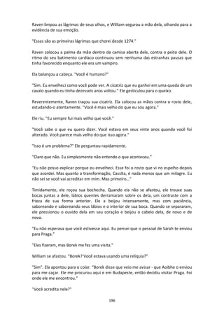 196
Raven limpou as lágrimas de seus olhos, e William segurou a mão dela, olhando para a
evidência de sua emoção.
"Essas são as primeiras lágrimas que chorei desde 1274."
Raven colocou a palma da mão dentro da camisa aberta dele, contra o peito dele. O
ritmo do seu batimento cardíaco continuou sem nenhuma das estranhas pausas que
tinha favorecido enquanto ele era um vampiro.
Ela balançou a cabeça. "Você é humano?"
"Sim. Eu envelheci como você pode ver. A cicatriz que eu ganhei em uma queda de um
cavalo quando eu tinha dezesseis anos voltou.” Ele gesticulou para o queixo.
Reverentemente, Raven traçou sua cicatriz. Ela colocou as mãos contra o rosto dele,
estudando-o atentamente. "Você é mais velho do que eu sou agora.”
Ele riu. "Eu sempre fui mais velho que você."
"Você sabe o que eu quero dizer. Você estava em seus vinte anos quando você foi
alterado. Você parece mais velho do que isso agora.”
"Isso é um problema?" Ele perguntou rapidamente.
"Claro que não. Eu simplesmente não entendo o que aconteceu.”
"Eu não posso explicar porque eu envelheci. Esse foi o rosto que vi no espelho depois
que acordei. Mas quanto a transformação, Cassita, é nada menos que um milagre. Eu
não sei se você vai acreditar em mim. Mas primeiro…"
Timidamente, ele roçou sua bochecha. Quando ela não se afastou, ele trouxe suas
bocas juntas a dele, lábios quentes derramaram sobre os dela, um contraste com a
frieza de sua forma anterior. Ele a beijou intensamente, mas com paciência,
saboreando e saboreando seus lábios e o interior de sua boca. Quando se separaram,
ele pressionou o ouvido dela em seu coração e beijou o cabelo dela, de novo e de
novo.
"Eu não esperava que você estivesse aqui. Eu pensei que o pessoal de Sarah te enviou
para Praga.”
"Eles fizeram, mas Borek me fez uma visita."
William se afastou. “Borek? Você estava usando uma relíquia?”
"Sim". Ela apontou para o colar. “Borek disse que veio me avisar - que Aoibhe o enviou
para me caçar. Ele me procurou aqui e em Budapeste, então decidiu visitar Praga. Foi
onde ele me encontrou.”
"Você acredita nele?"
 