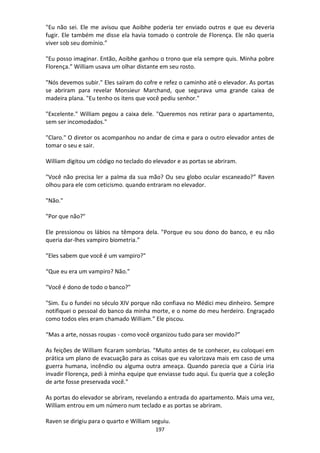 197
"Eu não sei. Ele me avisou que Aoibhe poderia ter enviado outros e que eu deveria
fugir. Ele também me disse ela havia tomado o controle de Florença. Ele não queria
viver sob seu domínio.”
"Eu posso imaginar. Então, Aoibhe ganhou o trono que ela sempre quis. Minha pobre
Florença.” William usava um olhar distante em seu rosto.
"Nós devemos subir." Eles saíram do cofre e refez o caminho até o elevador. As portas
se abriram para revelar Monsieur Marchand, que segurava uma grande caixa de
madeira plana. "Eu tenho os itens que você pediu senhor."
"Excelente." William pegou a caixa dele. "Queremos nos retirar para o apartamento,
sem ser incomodados."
"Claro." O diretor os acompanhou no andar de cima e para o outro elevador antes de
tomar o seu e sair.
William digitou um código no teclado do elevador e as portas se abriram.
"Você não precisa ler a palma da sua mão? Ou seu globo ocular escaneado?” Raven
olhou para ele com ceticismo. quando entraram no elevador.
"Não."
"Por que não?"
Ele pressionou os lábios na têmpora dela. "Porque eu sou dono do banco, e eu não
queria dar-lhes vampiro biometria.”
"Eles sabem que você é um vampiro?"
“Que eu era um vampiro? Não."
"Você é dono de todo o banco?"
"Sim. Eu o fundei no século XIV porque não confiava no Médici meu dinheiro. Sempre
notifiquei o pessoal do banco da minha morte, e o nome do meu herdeiro. Engraçado
como todos eles eram chamado William.” Ele piscou.
“Mas a arte, nossas roupas - como você organizou tudo para ser movido?”
As feições de William ficaram sombrias. "Muito antes de te conhecer, eu coloquei em
prática um plano de evacuação para as coisas que eu valorizava mais em caso de uma
guerra humana, incêndio ou alguma outra ameaça. Quando parecia que a Cúria iria
invadir Florença, pedi à minha equipe que enviasse tudo aqui. Eu queria que a coleção
de arte fosse preservada você."
As portas do elevador se abriram, revelando a entrada do apartamento. Mais uma vez,
William entrou em um número num teclado e as portas se abriram.
Raven se dirigiu para o quarto e William seguiu.
 