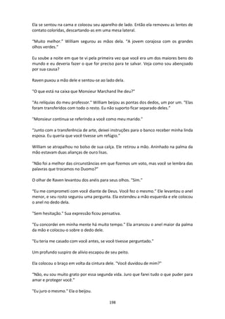 198
Ela se sentou na cama e colocou seu aparelho de lado. Então ela removeu as lentes de
contato coloridas, descartando-as em uma mesa lateral.
“Muito melhor.” William segurou as mãos dela. “A jovem corajosa com os grandes
olhos verdes.”
Eu soube a noite em que te vi pela primeira vez que você era um dos maiores bens do
mundo e eu deveria fazer o que for preciso para te salvar. Veja como sou abençoado
por sua causa?
Raven puxou a mão dele e sentou-se ao lado dela.
"O que está na caixa que Monsieur Marchand lhe deu?"
"As relíquias do meu professor." William beijou as pontas dos dedos, um por um. “Elas
foram transferidos com todo o resto. Eu não suporto ficar separado deles.”
"Monsieur continua se referindo a você como meu marido."
“Junto com a transferência de arte, deixei instruções para o banco receber minha linda
esposa. Eu queria que você tivesse um refúgio.”
William se atrapalhou no bolso de sua calça. Ele retirou a mão. Aninhado na palma da
mão estavam duas alianças de ouro lisas.
"Não foi a melhor das circunstâncias em que fizemos um voto, mas você se lembra das
palavras que trocamos no Duomo?”
O olhar de Raven levantou dos anéis para seus olhos. "Sim."
“Eu me comprometi com você diante de Deus. Você fez o mesmo.” Ele levantou o anel
menor, e seu rosto segurou uma pergunta. Ela estendeu a mão esquerda e ele colocou
o anel no dedo dela.
"Sem hesitação." Sua expressão ficou pensativa.
"Eu concordei em minha mente há muito tempo." Ela arrancou o anel maior da palma
da mão e colocou-o sobre o dedo dele.
"Eu teria me casado com você antes, se você tivesse perguntado."
Um profundo suspiro de alívio escapou de seu peito.
Ela colocou o braço em volta da cintura dele. "Você duvidou de mim?"
“Não, eu sou muito grato por essa segunda vida. Juro que farei tudo o que puder para
amar e proteger você.”
"Eu juro o mesmo." Ela o beijou.
 