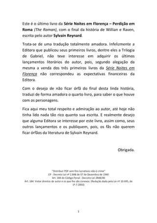1
Este é o último livro da Série Noites em Florença – Perdição em
Roma (The Roman), com o final da história de Willian e Raven,
escrita pelo autor Sylvain Reynard.
Trata-se de uma tradução totalmente amadora. Infelizmente a
Editora que publicou seus primeiros livros, dentre eles a Trilogia
de Gabriel, não teve interesse em adquirir os últimos
lançamentos literários do autor, pois, segundo alegação da
mesma a venda dos três primeiros livros da Série Noites em
Florença não correspondeu as expectativas financeiras da
Editora.
Com o desejo de não ficar órfã do final desta linda história,
traduzi de forma amadora o quarto livro, para saber o que houve
com os personagens.
Fica aqui meu total respeito e admiração ao autor, até hoje não
tinha lido nada tão rico quanto sua escrita. E realmente desejo
que alguma Editora se interesse por este livro, assim como, seus
outros lançamentos e os publiquem, pois, os fãs não querem
ficar órfãos da literatura de Sylvain Reynard.
Obrigada.
"Distribuir PDF sem fins lucrativos não é crime"
CP - Decreto Lei nº 2.848 de 07 de Dezembro de 1940
Art. 184 do Código Penal - Decreto Lei 2848/40
Art. 184. Violar direitos de autor e os que lhe são conexos: (Redação dada pela Lei nº 10.695, de
1º.7.2003)
 