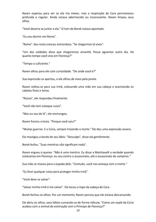 19
Raven esperou para ver se ela iria mexer, mas a respiração de Cara permaneceu
profunda e regular. Ainda estava adormecido ou inconsciente. Raven limpou seus
olhos.
"Você deveria se juntar a ela." O tom de Borek estava apontado.
"Eu vou dormir em Roma".
"Roma". Seu rosto cresceu estrondoso. "Se chegarmos lá vivos".
"Um dos soldados disse que chegaremos amanhã. Posso aguentar outro dia. Há
quanto tempo você vive em Florença?"
"Tempo o suficiente."
Raven olhou para ele com curiosidade. "De onde você é?"
Sua expressão se apertou, e ele olhou de novo pela janela.
Raven voltou-se para sua irmã, colocando uma mão em sua cabeça e acariciando os
cabelos finos e loiros.
"Rússia", ele respondeu finalmente.
"Você não tem sotaque russo".
"Mas eu sou de lá", ele resmungou.
Raven franziu a testa. "Porque você saiu?"
"Muitas guerras. E a Cúria, sempre trazendo a morte." Ele deu uma expressão severa.
Ela mastigou a borda de seu lábio. "Desculpe", disse ela gentilmente.
Borek bufou. "Suas mentiras não significam nada".
Raven ergueu o queixo. "Não é uma mentira. Eu disse a Machiavelli a verdade quando
estávamos em Florença: eu sou contra o assassinato, até o assassinato de vampiros."
Sua mão se moveu para a espada dele. "Contudo, você nos ameaça com a morte."
"Eu farei qualquer coisa para proteger minha irmã".
"Você deve se salvar".
"Salvar minha irmã é me salvar". Ela tocou o topo da cabeça de Cara.
Borek fechou os olhos. Por um momento, Raven pensou que ele estava descansando.
Ele abriu os olhos, seus lábios curvando-se de forma ridícula. "Como um espiã da Cúria
acabou com o animal de estimação com o Príncipe de Florença?"
 