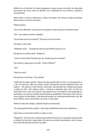 199
William fez um barulho no fundo da garganta e puxou-a para cima dele. As mãos dele
acariciaram de costas antes de deslizar até a plenitude de seu traseiro e apertá-lo
sensualmente.
Raven abriu a camisa e apimentou o peito com beijos. Ela trancou o lado do pescoço
dele e puxou a carne em sua boca.
William gemeu.
"Isso vai ser diferente", ela sussurrou, trazendo o rosto a poucos centímetros dele.
"Sim". Seus olhos cinzentos nublados.
"Eu prometo que vou ser gentil." Ela piscou com um sorriso.
Ele beijou o nariz dela.
"Obrigado. Você ... ”A pergunta silenciosa de William pairou no ar.
Ela apertou os ombros dele. "Pergunte."
“Você vai sentir falta? Do jeito que era, do jeito que eu era antes?
Ela inclinou a cabeça para um lado. "Você é William?"
"Sim."
"Você me ama?"
Ele apertou-a com força. "Sem dúvida."
“Então não há nada a perder. Fiquei arrasada quando você morreu. Eu me perguntei se
a dor iria diminuir. Não vou perder tempo inventando pseudo-problemas para nos
separar. ” Ela colocou a mão contra o rosto dele, maravilhada com a barba que coçava
a palma da mão. “Por alguma razão, o universo te devolveu para mim. Eu não vou
questionar isso, e não vou criticá-lo. Eles poderiam ter te trazido de volta quebrado ou
queimado, e eu teria te aceitado de bom grado e agradecido a Deus para você. Esta é a
nossa chance de felicidade, e não devemos perder um momento adivinhando isso. Me
ame, William, como você sempre me amou. E será tudo.”
William mudou de posição, cuidando da perna machucada.
"Eu sempre gostei deste vestido." Suas mãos trabalharam entre eles, despindo-a.
Raven tirou a camisa dos ombros e soltou o cinto.
"Magnífico", ele murmurou, olhando apreciativamente para o corpo dela enquanto ele
se desfez do resto das roupas dele. Ele tomou seu tempo removendo-a sob as coisas,
suas mãos deslizando através de sua pele.
 