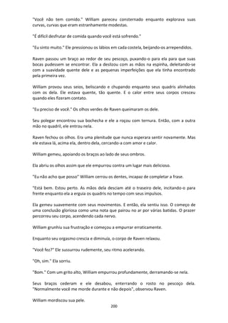 200
"Você não tem comido." William pareceu consternado enquanto explorava suas
curvas, curvas que eram estranhamente modestas.
"É difícil desfrutar de comida quando você está sofrendo."
"Eu sinto muito." Ele pressionou os lábios em cada costela, beijando-os arrependidos.
Raven passou um braço ao redor de seu pescoço, puxando-o para ela para que suas
bocas pudessem se encontrar. Ela a deslizou com as mãos na espinha, deleitando-se
com a suavidade quente dele e as pequenas imperfeições que ela tinha encontrado
pela primeira vez.
William provou seus seios, beliscando e chupando enquanto seus quadris alinhados
com os dela. Ele estava quente, tão quente. E o calor entre seus corpos cresceu
quando eles fizeram contato.
"Eu preciso de você." Os olhos verdes de Raven queimaram os dele.
Seu polegar encontrou sua bochecha e ele a roçou com ternura. Então, com a outra
mão no quadril, ele entrou nela.
Raven fechou os olhos. Era uma plenitude que nunca esperara sentir novamente. Mas
ele estava lá, acima ela, dentro dela, cercando-a com amor e calor.
William gemeu, apoiando os braços ao lado de seus ombros.
Ela abriu os olhos assim que ele empurrou contra um lugar mais delicioso.
"Eu não acho que posso" William cerrou os dentes, incapaz de completar a frase.
"Está bem. Estou perto. As mãos dela desciam até o traseiro dele, incitando-o para
frente enquanto ela a erguia os quadris no tempo com seus impulsos.
Ela gemeu suavemente com seus movimentos. E então, ela sentiu isso. O começo de
uma conclusão gloriosa como uma nota que pairou no ar por várias batidas. O prazer
percorreu seu corpo, acendendo cada nervo.
William grunhiu sua frustração e começou a empurrar erraticamente.
Enquanto seu orgasmo crescia e diminuía, o corpo de Raven relaxou.
"Você fez?" Ele sussurrou rudemente, seu ritmo acelerando.
"Oh, sim." Ela sorriu.
"Bom." Com um grito alto, William empurrou profundamente, derramando-se nela.
Seus braços cederam e ele desabou, enterrando o rosto no pescoço dela.
"Normalmente você me morde durante e não depois", observou Raven.
William mordiscou sua pele.
 