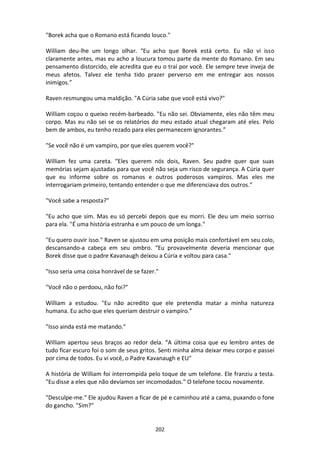 202
"Borek acha que o Romano está ficando louco."
William deu-lhe um longo olhar. “Eu acho que Borek está certo. Eu não vi isso
claramente antes, mas eu acho a loucura tomou parte da mente do Romano. Em seu
pensamento distorcido, ele acredita que eu o traí por você. Ele sempre teve inveja de
meus afetos. Talvez ele tenha tido prazer perverso em me entregar aos nossos
inimigos.”
Raven resmungou uma maldição. "A Cúria sabe que você está vivo?"
William coçou o queixo recém-barbeado. "Eu não sei. Obviamente, eles não têm meu
corpo. Mas eu não sei se os relatórios do meu estado atual chegaram até eles. Pelo
bem de ambos, eu tenho rezado para eles permanecem ignorantes.”
"Se você não é um vampiro, por que eles querem você?"
William fez uma careta. “Eles querem nós dois, Raven. Seu padre quer que suas
memórias sejam ajustadas para que você não seja um risco de segurança. A Cúria quer
que eu informe sobre os romanos e outros poderosos vampiros. Mas eles me
interrogariam primeiro, tentando entender o que me diferenciava dos outros.”
"Você sabe a resposta?"
"Eu acho que sim. Mas eu só percebi depois que eu morri. Ele deu um meio sorriso
para ela. "É uma história estranha e um pouco de um longa."
"Eu quero ouvir isso." Raven se ajustou em uma posição mais confortável em seu colo,
descansando-a cabeça em seu ombro. “Eu provavelmente deveria mencionar que
Borek disse que o padre Kavanaugh deixou a Cúria e voltou para casa."
"Isso seria uma coisa honrável de se fazer."
"Você não o perdoou, não foi?"
William a estudou. "Eu não acredito que ele pretendia matar a minha natureza
humana. Eu acho que eles queriam destruir o vampiro.”
"Isso ainda está me matando."
William apertou seus braços ao redor dela. “A última coisa que eu lembro antes de
tudo ficar escuro foi o som de seus gritos. Senti minha alma deixar meu corpo e passei
por cima de todos. Eu vi você, o Padre Kavanaugh e EU"
A história de William foi interrompida pelo toque de um telefone. Ele franziu a testa.
"Eu disse a eles que não devíamos ser incomodados." O telefone tocou novamente.
"Desculpe-me." Ele ajudou Raven a ficar de pé e caminhou até a cama, puxando o fone
do gancho. "Sim?"
 