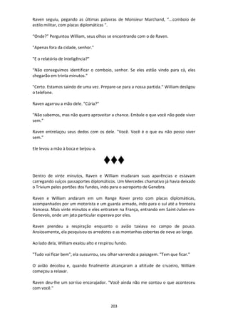 203
Raven seguiu, pegando as últimas palavras de Monsieur Marchand, “...comboio de
estilo militar, com placas diplomáticas ”.
“Onde?” Perguntou William, seus olhos se encontrando com o de Raven.
"Apenas fora da cidade, senhor."
"E o relatório de inteligência?"
“Não conseguimos identificar o comboio, senhor. Se eles estão vindo para cá, eles
chegarão em trinta minutos."
"Certo. Estamos saindo de uma vez. Prepare-se para a nossa partida.” William desligou
o telefone.
Raven agarrou a mão dele. "Cúria?"
"Não sabemos, mas não quero aproveitar a chance. Embale o que você não pode viver
sem.”
Raven entrelaçou seus dedos com os dele. "Você. Você é o que eu não posso viver
sem.”
Ele levou a mão à boca e beijou-a.
♦♦♦
Dentro de vinte minutos, Raven e William mudaram suas aparências e estavam
carregando suíços passaportes diplomáticos. Um Mercedes chamativo já havia deixado
o Trivium pelos portões dos fundos, indo para o aeroporto de Genebra.
Raven e William andaram em um Range Rover preto com placas diplomáticas,
acompanhados por um motorista e um guarda armado, indo para o sul até a fronteira
francesa. Mais vinte minutos e eles entraram na França, entrando em Saint-Julien-en-
Genevois, onde um jato particular esperava por eles.
Raven prendeu a respiração enquanto o avião taxiava no campo de pouso.
Ansiosamente, ela pesquisou os arredores e as montanhas cobertas de neve ao longe.
Ao lado dela, William exalou alto e respirou fundo.
"Tudo vai ficar bem", ela sussurrou, seu olhar varrendo a paisagem. "Tem que ficar."
O avião decolou e, quando finalmente alcançaram a altitude de cruzeiro, William
começou a relaxar.
Raven deu-lhe um sorriso encorajador. "Você ainda não me contou o que aconteceu
com você."
 