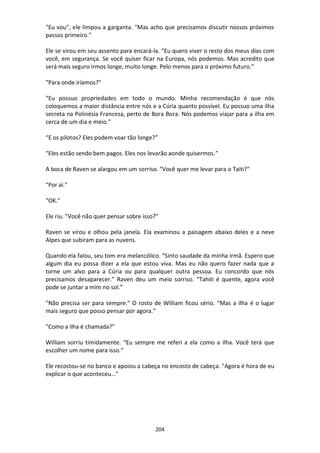 204
"Eu vou", ele limpou a garganta. "Mas acho que precisamos discutir nossos próximos
passos primeiro."
Ele se virou em seu assento para encará-la. “Eu quero viver o resto dos meus dias com
você, em segurança. Se você quiser ficar na Europa, nós podemos. Mas acredito que
será mais seguro irmos longe, muito longe. Pelo menos para o próximo futuro."
"Para onde iríamos?"
“Eu possuo propriedades em todo o mundo. Minha recomendação é que nós
coloquemos a maior distância entre nós e a Cúria quanto possível. Eu possuo uma ilha
secreta na Polinésia Francesa, perto de Bora Bora. Nós podemos viajar para a ilha em
cerca de um dia e meio.”
“E os pilotos? Eles podem voar tão longe?”
"Eles estão sendo bem pagos. Eles nos levarão aonde quisermos.”
A boca de Raven se alargou em um sorriso. "Você quer me levar para o Taiti?"
"Por aí."
"OK."
Ele riu. "Você não quer pensar sobre isso?"
Raven se virou e olhou pela janela. Ela examinou a paisagem abaixo deles e a neve
Alpes que subiram para as nuvens.
Quando ela falou, seu tom era melancólico. "Sinto saudade da minha irmã. Espero que
algum dia eu possa dizer a ela que estou viva. Mas eu não quero fazer nada que a
torne um alvo para a Cúria ou para qualquer outra pessoa. Eu concordo que nós
precisamos desaparecer.” Raven deu um meio sorriso. “Tahiti é quente, agora você
pode se juntar a mim no sol.”
"Não precisa ser para sempre." O rosto de William ficou sério. “Mas a ilha é o lugar
mais seguro que posso pensar por agora.”
"Como a ilha é chamada?"
William sorriu timidamente. “Eu sempre me referi a ela como a ilha. Você terá que
escolher um nome para isso.”
Ele recostou-se no banco e apoiou a cabeça no encosto de cabeça. "Agora é hora de eu
explicar o que aconteceu…"
 