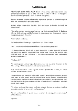 205
CAPÍTULO 64
“DEPOIS QUE SENTI MINHA ALMA deixar o meu corpo, tudo ficou escuro. Meu
primeiro pensamento foi que eu falhei com você. Eu falhei na cidade e no meu povo.
Eu falhei com meu professor.” A voz de William ficou grossa.
No sinal de Raven, a comissária de bordo pegou duas garrafas de água do frigobar e
abriu eles, derramando a água sobre o gelo.
William bebeu a água com gratidão. “Você se lembra da história de Guido da
Montefeltro?”
“Sim, acho que conversamos sobre isso uma vez. Dante conta a história de Guido no
Inferno. Guido afirmou que São Francisco de Assis veio por sua alma quando morreu,
mas perdeu para um demônio.”
“Sim.” William a estudou.
"Você não está me dizendo que São Francisco veio por sua alma?"
"Não." Seu olhar caiu para o tapete do avião. “Mas eu vi meu professor.”
“Eu pensei que estava morto, mas eu podia ouvir vozes. Eu podia ouvir meu professor
discutindo com alguém, discutindo sobre minha alma. E então, de repente, meu
professor disse: "Ele não está morto." E percebi que ainda estava vivo. "Os olhos de
William se levantaram.”
"Você viu ele?"
"Eu o conheço em qualquer lugar. Eu reconheci sua voz, seu rosto. Ele estava lá. Ele
falou comigo.” William parou momentaneamente espantado.
“Me deram misericórdia - uma segunda chance. Quando abri os olhos, eu estava
sozinho, deitada em uma mesa.”
“Agora percebo que estava no hospital em Florença. Mas naquele momento, eu não
tinha ideia de onde estava. Minhas lembranças de ser um vampiro desapareceram
completamente. Eu nem me lembrava de ouvir meu professor momentos antes. Tudo
que eu conseguia lembrar era a sua morte e estar de luto em Fossanova. É aí que eu
pensei quem era eu?.”
“Eu estava seminu, então envolvi um lençol em volta do meu corpo, determinado a
voltar ao mosteiro. Eu fui para fora e saí para a rua.”
"Eu não tenho certeza de quanto tempo eu estava lá, mas alguém me encontrou."
William hesitou.
"Quem?"
 