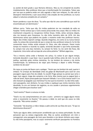 207
eu aceitei de bom grado o que Romano ofereceu. Mas eu me arrependi da escolha
imediatamente. Meu professor disse que a transformação foi incompleta. Talvez seja
por isso que eu poderia andar em solo sagrado e lidar com relíquias. Eu não cedi ao
desespero inteiramente, e por causa disso e das orações de meu professor, eu nunca
adquiri a natureza completa de um vampiro.”
Raven ponderou o que ele disse. "Eu acho que não foi uma coincidência que você foi
encontrado por um dominicano."
William sorriu. "Acho que não. Os irmãos poderiam ter me mandado de volta ao
hospital. Tenho certeza que a Cúria estava procurando meu corpo. Mas os irmãos me
mantiveram enquanto eu recuperava minhas forças. Então, várias semanas depois,
eles me levaram para Fossanova. Eu não tinha memória além de 1274. Um dos
dominicanos achou que poderia me ajudar a mosteiro onde meu professor morreu.
Alguns dos irmãos viajaram comigo. Quando chegamos, era como se eu nunca tivesse
saído. Eu estava tão convencido de que o corpo do meu professor estava lá. Eu fui tão
convencido meus irmãos ainda estavam lá. Claro, eles não estavam. Passei muito
tempo no mosteiro e rezando na capela, tentando descobrir o que tinha acontecido.
Eu sempre tive uma boa memória. Eu sempre fui forte. Eu me senti tão fraco, tão
impotente. Uma noite subi ao topo de uma colina próxima.” William pigarreou.
“Era a mesma colina onde o Romano me achou. Eu estive lá por algum tempo,
tentando descobrir o que fazer. Isso é quando tudo brilhou antes de mim. Eu caí de
joelhos, oprimido pelas minhas memórias. Eu me lembrei do romano e da minha
transformação. Eu lembrava-se de viajar para Florença e depor o velho Príncipe.
Lembrei-me de você."
Ele roçou as juntas de Raven com o polegar. “Assim que me lembrei de você, queria ir
embora. Fiz arranjos de identidade antes do golpe de Machiavelli para você ter uma
passagem segura para fora da cidade. Eu escolhi Praga porque eu pensei que seria o
lugar mais seguro, longe dos vampiros e da Cúria. Mas mesmo que eu paguei bem a
rede de Sarah, fiquei preocupado que tivessem falhado. E se a Cúria tivesse você? E se
eles tivessem já apagado suas memórias? Eu tive que te encontrar. Eu não tinha nada -
nem passaporte, nem dinheiro. Fui aos irmãos e expliquei que minha memória tinha
devolvida. Eu era um homem de negócios, eu era casado e precisava urgentemente
chegar a Genebra para localizar você."
"Você mentiu?" Raven o cutucou no lado.
“Você e eu nos comprometemos um com o outro - primeiro na Loggia alguns meses
atrás e novamente no Duomo.” Ele passou o dedo no anel que ela usava na mão
esquerda. "Nós somos casados."
"Concordo." Ela levantou a mão e beijou a pele acima de sua faixa de ouro. “O que os
dominicanos disseram?"
“Acho que alguns deles continuaram acreditando que eu estava perturbado. Ou eles
pensaram que eu estava enganando eles. Mas os outros acreditaram em mim e
conseguiram uma passagem de trem para Genebra e me deram dinheiro para viajar.
Eu não tinha passaporte, mas os suíços raramente verificam passaportes na fronteira
 