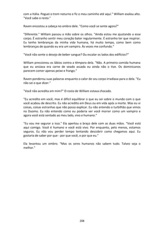208
com a Itália. Peguei o trem noturno e fiz o meu caminho até aqui.” William exalou alto.
"Você sabe o resto."
Raven encostou a cabeça no ombro dele. "Como você se sente agora?"
"Diferente." William passou a mão sobre os olhos. "Ainda estou me ajustando a esse
corpo. É estranho sentir meu coração bater regularmente. É estranho ter que respirar.
Eu tenho lembranças da minha vida humana, há muito tempo, como bem como
lembranças de quando eu era um vampiro. Às vezes me confundo.”
"Você não sente o desejo de beber sangue? Ou escalar os lados dos edifícios?”
William pressionou os lábios contra a têmpora dela. "Não. A primeira comida humana
que eu ansiava era carne de veado assada eu ainda não o tive. Os dominicanos
parecem comer apenas peixe e frango.”
Raven ponderou suas palavras enquanto o calor de seu corpo irradiava para o dela. "Eu
não sei o que dizer."
"Você não acredita em mim?" O rosto de William estava chocado.
"Eu acredito em você, mas é difícil equilibrar o que eu sei sobre o mundo com o que
você acabou de descrito. Eu não acredito em Deus ou em vida após a morte. Mas eu vi
coisas, coisas estranhas que não posso explicar. Eu não entendo o turbilhão que vimos
no Duomo. Eu não entendo como eu poderia ver você morrer como um vampiro e
agora você está sentado ao meu lado, vivo e humano.”
"Eu vou me segurar a isso." Ela apertou o braço dele com as duas mãos. “Você está
aqui comigo. Você é humano e você está vivo. Por enquanto, pelo menos, estamos
seguros. Eu não vou perder tempo tentando descobrir como chegamos aqui. Eu
gostaria de saber por que - por que você, e por que eu.”
Ela levantou um ombro. “Mas os seres humanos não sabem tudo. Talvez seja o
melhor.”
 