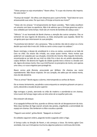 20
"Talvez porque eu seja encantadora." Raven olhou. "E o que nós éramos não importa.
Ele está morto."
"O preço da traição". Ele olhou com desprezo para a perna ferida. "Você deve ter ouro
atravessando suas veias. Por que mais o Príncipe arriscaria seu trono?"
"Talvez ele me amasse." O temperamento de Raven acendeu. "Nem todos escolhem
um amante com base na aparência. Não é de admirar que o Príncipe governou você e
seus soldados por tanto tempo. Você são um monte de bandidos de cabeça vazia."
"Silêncio." A voz levantada de Borek chamou a atenção dos outros vampiros. Eles se
sentaram de seus lugares de descanso, as mãos alcançando suas espadas. Borek fez
um gesto para que retornassem às suas posições.
"A prostituta tem dentes", ele a provocou. "Mas os dentes não vão te salvar se a Cúria
decidir que você não é mais útil. Então eu serei o único cuspir no cadáver."
Raven restringiu o desejo de amaldiçoá-lo e virou as costas, curvando-se ao lado de
Cara no chão. Ela estava tão irritada, seu corpo quase tremia. Havia muitos que
poderiam ser culpados por sua situação, incluindo ela mesma. Mas naquele momento,
encontrando-se ao lado de sua irmã no chão frio e duro de um prédio abandonado,
culpou William. Ele deveria ter fugido da cidade quando teve a chance e a levado com
ele. Agora ele estava morto. Ela e sua irmã ficaram no precipício da morte, com apenas
uma raiva, e o russo vingativo para protegê-los.
Raven correu pela floresta, procurando por William. Ela chamou seu nome
repetidamente. Não houve resposta. Em seu coração, ela sabia que ele estava morto,
mas ela não desistiria.
"Para as armas!" Borek ergueu o alarme, interrompendo os sonhos de Raven.
Ela se moveu lentamente, sacudindo o sono enquanto os vampiros gritavam um para o
outro, descendo a escada do piso superior.
Algo esmagou a janela, aterrando no chão de madeira e acendendo-se em chamas.
Uma nuvem de fumaça negra subiu ao teto antes de se espalhar pela sala.
Eles estavam sob ataque.
A luz apagada brilhava de fora, quando os últimos raios de sol desapareceram da vista.
Mais duas bombas de fogo voaram através das janelas, engolfando a extremidade do
espaço em chamas. Eles lamberam o chão e escalou a parede.
"Peguem suas vestes", gritou Borek. "Apaguem as chamas!"
Os soldados seguiram ordens, pegando tecido e jogando sobre o fogo.
A fumaça subiu na direção de Raven, e ela começou a tosse. Ela tentou agitar Cara
acordada, mas sua irmã apenas murmurou algumas palavras e continuou dormindo.
 